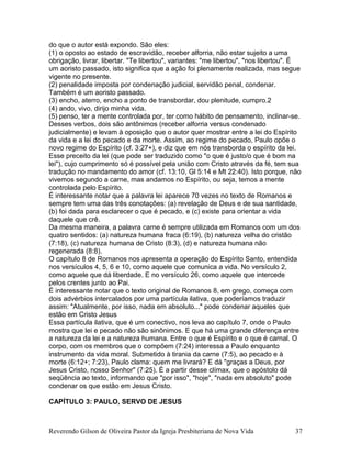 do que o autor está expondo. São eles:
(1) o oposto ao estado de escravidão, receber alforria, não estar sujeito a uma
obrigação, livrar, libertar. "Te libertou", variantes: "me libertou", "nos libertou". É
um aoristo passado, isto significa que a ação foi plenamente realizada, mas segue
vigente no presente.
(2) penalidade imposta por condenação judicial, servidão penal, condenar.
Também é um aoristo passado.
(3) encho, aterro, encho a ponto de transbordar, dou plenitude, cumpro.2
(4) ando, vivo, dirijo minha vida.
(5) penso, ter a mente controlada por, ter como hábito de pensamento, inclinar-se.
Desses verbos, dois são antônimos (receber alforria versus condenado
judicialmente) e levam à oposição que o autor quer mostrar entre a lei do Espírito
da vida e a lei do pecado e da morte. Assim, ao regime do pecado, Paulo opõe o
novo regime do Espírito (cf. 3:27+), e diz que em nós transborda o espírito da lei.
Esse preceito da lei (que pode ser traduzido como "o que é justo/o que é bom na
lei"), cujo cumprimento só é possível pela união com Cristo através da fé, tem sua
tradução no mandamento do amor (cf. 13:10, Gl 5:14 e Mt 22:40). Isto porque, não
vivemos segundo a carne, mas andamos no Espírito, ou seja, temos a mente
controlada pelo Espírito.
É interessante notar que a palavra lei aparece 70 vezes no texto de Romanos e
sempre tem uma das três conotações: (a) revelação de Deus e de sua santidade,
(b) foi dada para esclarecer o que é pecado, e (c) existe para orientar a vida
daquele que crê.
Da mesma maneira, a palavra carne é sempre utilizada em Romanos com um dos
quatro sentidos: (a) natureza humana fraca (6:19), (b) natureza velha do cristão
(7:18), (c) natureza humana de Cristo (8:3), (d) e natureza humana não
regenerada (8:8).
O capítulo 8 de Romanos nos apresenta a operação do Espírito Santo, entendida
nos versículos 4, 5, 6 e 10, como aquele que comunica a vida. No versículo 2,
como aquele que dá liberdade. E no versículo 26, como aquele que intercede
pelos crentes junto ao Pai.
É interessante notar que o texto original de Romanos 8, em grego, começa com
dois advérbios intercalados por uma partícula ilativa, que poderíamos traduzir
assim: "Atualmente, por isso, nada em absoluto..." pode condenar aqueles que
estão em Cristo Jesus
Essa partícula ilativa, que é um conectivo, nos leva ao capítulo 7, onde o Paulo
mostra que lei e pecado não são sinônimos. E que há uma grande diferença entre
a natureza da lei e a natureza humana. Entre o que é Espírito e o que é carnal. O
corpo, com os membros que o compõem (7:24) interessa a Paulo enquanto
instrumento da vida moral. Submetido à tirania da carne (7:5), ao pecado e à
morte (6:12+; 7:23), Paulo clama: quem me livrará? E dá "graças a Deus, por
Jesus Cristo, nosso Senhor" (7:25). É a partir desse clímax, que o apóstolo dá
seqüência ao texto, informando que "por isso", "hoje", "nada em absoluto" pode
condenar os que estão em Jesus Cristo.
CAPÍTULO 3: PAULO, SERVO DE JESUS
Reverendo Gilson de Oliveira Pastor da Igreja Presbiteriana de Nova Vida 37
 