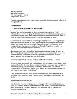 Não tenho tempo
Não sei o que fazer
Não me dou com o fulano
Ninguém me chamou
Focado neste segundo grupo é que estaremos refletindo sobre quando estamos A
Serviço de Deus.
Leitura Bíblica
1. A SERVIÇO DE DEUS EM UM MINISTÉRIO
No texto que lemos na palavra de Deus, encontramos o apóstolo Paulo
enfatizando aos líderes da igreja de Éfeso que mito mais do que a sua própria vida
o importante seria que ele concluísse o ministério que havia recebido de Jesus, a
saber, o testemunho, isto é anunciar o Evangelho da graça de Deus.
Encontramos aí um exemplo de determinação e compromisso a ser seguido por
quem quiser estar a serviço de Deus. Nenhuma das dificuldades que poderiam
estar à sua espera, e no verso anterior Paulo afirma que "...o Espírito o havia
assegurado que lhe esperavam cadeias e tribulações" , poderiam mudar o seu
objetivo, até que completasse a sua carreira.
Do mesmo modo que o apóstolo, o crente que tem o compromisso de servir a
Deus deve abraçar o seu ministério e em qualquer circunstancia deve perseverar
em seu caminho, despojando-se de desculpas banais como as que vimos à
pouco. Ah! Mas não sei onde devo servir na igreja!
Na Primeira Epístola de Paulo à Timóteo capítulo 1 versos 12 a 14 lemos:
"Sou grato para com aquele que me fortaleceu, a Cristo Jesus, nosso Senhor, que
me considerou fiel, designando-me para o ministério, a mim que noutro tempo era
blasfemo e perseguidor e insolente. Mas obtive misericórdia, pois o fiz na
ignorância, na incredulidade. Transbordou, porém, a graça de nosso Senhor com
a fé e o amor que há em Cristo Jesus."
Todo aquele que buscar a Deus através de Jesus Cristo, será designado a um
ministério. Será capacitado pelo Espírito Santo e nele transbordará a Graça do
Senhor.
Aparentemente simples, não é?
Mas é simples mesmo, desde que cada um de per si tome a decisão de servir a
Deus. E o salmista diz mais:"Servi ao Senhor com alegria e apresentai-vos diante
dele com cânticos.", O crente abraçando um ministério que irá exercer com
compromisso e alegria.
Reverendo Gilson de Oliveira Pastor da Igreja Presbiteriana de Nova Vida 41
 