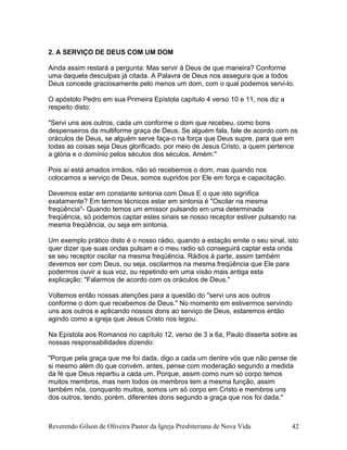 2. A SERVIÇO DE DEUS COM UM DOM
Ainda assim restará a pergunta: Mas servir à Deus de que maneira? Conforme
uma daquela desculpas já citada. A Palavra de Deus nos assegura que a todos
Deus concede graciosamente pelo menos um dom, com o qual podemos servi-lo.
O apóstolo Pedro em sua Primeira Epístola capítulo 4 verso 10 e 11, nos diz a
respeito disto:
"Servi uns aos outros, cada um conforme o dom que recebeu, como bons
despenseiros da multiforme graça de Deus. Se alguém fala, fale de acordo com os
oráculos de Deus, se alguém serve faça-o na força que Deus supre, para que em
todas as coisas seja Deus glorificado, por meio de Jesus Cristo, a quem pertence
a glória e o domínio pelos séculos dos séculos. Amém."
Pois aí está amados irmãos, não só recebemos o dom, mas quando nos
colocamos a serviço de Deus, somos supridos por Ele em força e capacitação.
Devemos estar em constante sintonia com Deus E o que isto significa
exatamente? Em termos técnicos estar em sintonia é "Oscilar na mesma
freqüência"- Quando temos um emissor pulsando em uma determinada
freqüência, só podemos captar estes sinais se nosso receptor estiver pulsando na
mesma freqüência, ou seja em sintonia.
Um exemplo prático disto é o nosso rádio, quando a estação emite o seu sinal, isto
quer dizer que suas ondas pulsam e o meu radio só conseguirá captar esta onda
se seu receptor oscilar na mesma freqüência. Rádios à parte, assim também
devemos ser com Deus, ou seja, oscilarmos na mesma freqüência que Ele para
podermos ouvir a sua voz, ou repetindo em uma visão mais antiga esta
explicação: "Falarmos de acordo com os oráculos de Deus."
Voltemos então nossas atenções para a questão do "servi uns aos outros
conforme o dom que recebemos de Deus." No momento em estivermos servindo
uns aos outros e aplicando nossos dons ao serviço de Deus, estaremos então
agindo como a igreja que Jesus Cristo nos legou.
Na Epístola aos Romanos no capítulo 12, verso de 3 a 6a, Paulo disserta sobre as
nossas responsabilidades dizendo:
"Porque pela graça que me foi dada, digo a cada um dentre vós que não pense de
si mesmo além do que convém, antes, pense com moderação segundo a medida
da fé que Deus repartiu a cada um. Porque, assim como num só corpo temos
muitos membros, mas nem todos os membros tem a mesma função, assim
também nós, conquanto muitos, somos um só corpo em Cristo e membros uns
dos outros, tendo, porém, diferentes dons segundo a graça que nos foi dada."
Reverendo Gilson de Oliveira Pastor da Igreja Presbiteriana de Nova Vida 42
 