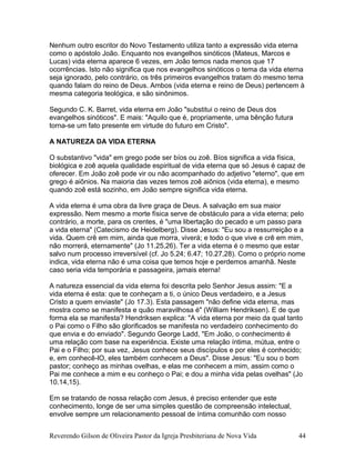 Nenhum outro escritor do Novo Testamento utiliza tanto a expressão vida eterna
como o apóstolo João. Enquanto nos evangelhos sinóticos (Mateus, Marcos e
Lucas) vida eterna aparece 6 vezes, em João temos nada menos que 17
ocorrências. Isto não significa que nos evangelhos sinóticos o tema da vida eterna
seja ignorado, pelo contrário, os três primeiros evangelhos tratam do mesmo tema
quando falam do reino de Deus. Ambos (vida eterna e reino de Deus) pertencem à
mesma categoria teológica, e são sinônimos.
Segundo C. K. Barret, vida eterna em João "substitui o reino de Deus dos
evangelhos sinóticos". E mais: "Aquilo que é, propriamente, uma bênção futura
torna-se um fato presente em virtude do futuro em Cristo".
A NATUREZA DA VIDA ETERNA
O substantivo "vida" em grego pode ser bíos ou zoê. Bíos significa a vida física,
biológica e zoê aquela qualidade espiritual de vida eterna que só Jesus é capaz de
oferecer. Em João zoê pode vir ou não acompanhado do adjetivo "eterno", que em
grego é aiõnios. Na maioria das vezes temos zoê aiõnios (vida eterna), e mesmo
quando zoê está sozinho, em João sempre significa vida eterna.
A vida eterna é uma obra da livre graça de Deus. A salvação em sua maior
expressão. Nem mesmo a morte física serve de obstáculo para a vida eterna; pelo
contrário, a morte, para os crentes, é "uma libertação do pecado e um passo para
a vida eterna" (Catecismo de Heidelberg). Disse Jesus: "Eu sou a ressurreição e a
vida. Quem crê em mim, ainda que morra, viverá; e todo o que vive e crê em mim,
não morrerá, eternamente" (Jo 11.25,26). Ter a vida eterna é o mesmo que estar
salvo num processo irreversível (cf. Jo 5.24; 6.47; 10.27,28). Como o próprio nome
indica, vida eterna não é uma coisa que temos hoje e perdemos amanhã. Neste
caso seria vida temporária e passageira, jamais eterna!
A natureza essencial da vida eterna foi descrita pelo Senhor Jesus assim: "E a
vida eterna é esta: que te conheçam a ti, o único Deus verdadeiro, e a Jesus
Cristo a quem enviaste" (Jo 17.3). Esta passagem "não define vida eterna, mas
mostra como se manifesta e quão maravilhosa é" (William Hendriksen). E de que
forma ela se manifesta? Hendriksen explica: "A vida eterna por meio da qual tanto
o Pai como o Filho são glorificados se manifesta no verdadeiro conhecimento do
que envia e do enviado". Segundo George Ladd, "Em João, o conhecimento é
uma relação com base na experiência. Existe uma relação íntima, mútua, entre o
Pai e o Filho; por sua vez, Jesus conhece seus discípulos e por eles é conhecido;
e, em conhecê-lO, eles também conhecem a Deus". Disse Jesus: "Eu sou o bom
pastor; conheço as minhas ovelhas, e elas me conhecem a mim, assim como o
Pai me conhece a mim e eu conheço o Pai; e dou a minha vida pelas ovelhas" (Jo
10.14,15).
Em se tratando de nossa relação com Jesus, é preciso entender que este
conhecimento, longe de ser uma simples questão de compreensão intelectual,
envolve sempre um relacionamento pessoal de íntima comunhão com nosso
Reverendo Gilson de Oliveira Pastor da Igreja Presbiteriana de Nova Vida 44
 