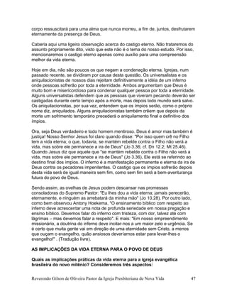 corpo ressuscitará para uma alma que nunca morreu, a fim de, juntos, desfrutarem
eternamente da presença de Deus.
Caberia aqui uma ligeira observação acerca do castigo eterno. Não trataremos do
assunto propriamente dito, visto que este não é o tema do nosso estudo. Por isso,
mencionaremos o castigo eterno apenas como auxílio para uma compreensão
melhor da vida eterna.
Hoje em dia, não são poucos os que negam a condenação eterna. Igrejas, num
passado recente, se dividiram por causa desta questão. Os universalistas e os
aniquilacionistas de nossos dias rejeitam definitivamente a idéia de um inferno
onde pessoas sofrerão por toda a eternidade. Ambos argumentam que Deus é
muito bom e misericordioso para condenar qualquer pessoa por toda a eternidade.
Alguns universalistas defendem que as pessoas que viveram pecando deverão ser
castigadas durante certo tempo após a morte, mas depois todo mundo será salvo.
Os aniquilacionistas, por sua vez, entendem que os ímpios serão, como o próprio
nome diz, aniquilados. Alguns aniquilacionistas também crêem que depois da
morte um sofrimento temporário precederá o aniquilamento final e definitivo dos
ímpios.
Ora, seja Deus verdadeiro e todo homem mentiroso. Deus é amor mas também é
justiça! Nosso Senhor Jesus foi claro quando disse: "Por isso quem crê no Filho
tem a vida eterna; o que, todavia, se mantém rebelde contra o Filho não verá a
vida, mas sobre ele permanece a ira de Deus" (Jo 3.36; cf. Dn 12.2; Mt 25.46).
Quando Jesus diz que aquele que "se mantém rebelde contra o Filho não verá a
vida, mas sobre ele permanece a ira de Deus" (Jo 3.36), Ele está se referindo ao
destino final dos ímpios. O inferno é a manifestação permanente e eterna da ira de
Deus contra os pecadores impenitentes. O castigo que os ímpios sofrerão depois
desta vida será de igual maneira sem fim, como sem fim será a bem-aventurança
futura do povo de Deus.
Sendo assim, as ovelhas de Jesus podem descansar nas promessas
consoladoras do Supremo Pastor: "Eu lhes dou a vida eterna; jamais perecerão,
eternamente, e ninguém as arrebatará da minha mão" (Jo 10.28). Por outro lado,
como bem observou Antony Hoekema, "O ensinamento bíblico com respeito ao
inferno deve acrescentar uma nota de profunda seriedade em nossa pregação e
ensino bíblico. Devemos falar do inferno com tristeza, com dor, talvez até com
lágrimas – mas devemos falar a respeito". E mais: "Em nosso empreendimento
missionário, a doutrina do inferno deve incitar-nos a um maior zelo e urgência. Se
é certo que muita gente vai em direção de uma eternidade sem Cristo, a menos
que ouçam o evangelho, quão ansiosos deveríamos estar para levar-lhes o
evangelho!" . (Tradução livre).
AS IMPLICAÇÕES DA VIDA ETERNA PARA O POVO DE DEUS
Quais as implicações práticas da vida eterna para a igreja evangélica
brasileira do novo milênio? Consideremos três aspectos:
Reverendo Gilson de Oliveira Pastor da Igreja Presbiteriana de Nova Vida 47
 