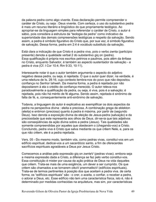 da palavra pedra como algo vivente. Essa declaração permite compreender o
caráter de Cristo, ou seja : Deus vivente. Com certeza, o uso do substantivo pedra
é mais um recurso literário e lingüístico do que propriamente teológico. Ao
apropriar-se da linguagem simples para referendar o caráter de Cristo, o autor é
sábio, pois considera a estrutura da “teologia da pedra” como indicativo da
superioridade das demais compreensões teológicas a respeito da salvação. Sendo
assim, a pedra é símbolo figurativo do Cristo que, por sua vez, é símbolo figurativo
de salvação. Dessa forma, pedra em 2:4 é vocábulo substituto da salvação.
Está clara a indicação de que Cristo é a pedra viva, pois o verbo zwnta (particípio
presente) denota a qualidade verbal 2 do substantivo giq on (pedra).
Essa qualificação é própria nos escritos petrinos e paulinos, pois além da ênfase
no Cristo, enquanto Salvador, é também ao aspecto sustentador da salvação - a
pedra é viva (Cf. I Cor 10:4; Rm 9:33, 10:11).
Interessante notar é que o autor também argumenta o aspecto do adjetivo
negativo dessa pedra, ou seja, é rejeitada. O que o autor quer dizer, na verdade, é
uma releitura de Is. 28:16, cujo contexto lembra-nos do povo que não depositou
confiança no Senhor Iahweh. Da mesma forma, a pedra é rejeitada por não
depositarem à ela o crédito de confiança merecido. O autor releva-nos
paradoxalmente a qualificação da pedra, ou seja, é viva, pois é a salvação; é
rejeitada, pois não há mérito de fé alguma. Sendo assim, rejeitada é sinônimo de
falta de fé, e, consequentemente anti-sinônimo de salvação.
Todavia, a linguagem do autor é explicativa ao exemplificar os dois aspectos da
pedra na perspectiva divina : eleita e preciosa. A combinação grega de eklekton
(eleita) e entimon (preciosa) quanto à pedra é máxima, por partir de (segundo
Deus). Isso denota a exposição divina da eleição de Jesus-pedra (salvação) e da
preciosidade que este representa aos olhos de Deus. dir-se-ia que tais adjetivos
são conseqüências da ação divina sobre a pedra (Jesus). Tais qualidades são
somente compreendidas por aqueles que obedecem o (chegando-vos) a Cristo.
Concluindo, pedra viva é Cristo que salva mediante os que crêem Nele, e, para os
que não crêem, ele é a pedra rejeitada.
Vers. 05 - Do mesmo modo, também vós, como pedras vivas, constituí-vos em um
edifício espiritual, dedicai-vos a um sacerdócio santo, a fim de oferecerdes
sacrifícios espirituais agradáveis a Deus por Jesus Cristo.
Comecemos a análise pela expressão giq on zwnteV (pedras vivas). embora seja
a mesma expressão dada a Cristo, a diferença se faz pelo verbo constituí-vos.
Essa constituição é mister por causa da ação prática de Deus na vida daqueles
que crêem. Trata-se mais de uma exigência, um dever a ser cumprido. Os que
crêem são chamados a se tornarem oikoV pnenmatikoV (edifícios espirituais).
Trata-se de termos pertinentes à posição dos que aceitam a pedra viva. de certa
forma, os “edifícios espirituais” são : o crer, o aceita, o confiar, o receber a pedra,
o adorar a Deus, etc. Esse edifício não tem uma característica física, isto é, não é
determinado por medidas conhecidas na arquitetura, mas sim, por características
Reverendo Gilson de Oliveira Pastor da Igreja Presbiteriana de Nova Vida 49
 
