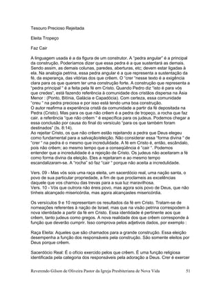 Tesouro Precioso Rejeitada
Eleita Tropeço
Faz Cair
A linguagem usada é a da figura de um construtor. A “pedra angular” é a principal
da construção. Poderíamos dizer que essa pedra é a que sustentará as demais.
Sendo assim, as demais colunas, paredes, aberturas, etc; devem estar ligadas à
ela. Na analogia petrina, essa pedra angular é a que representa a sustentação da
fé, da esperança, das vitórias dos que crêem. O “crer “nesse texto é a exigência
clara para os que querem ter uma construção forte. A construção que representa a
“pedra principal “ é a feita pela fé em Cristo. Quando Pedro diz “isto é para vós
que credes“, está fazendo referência à comunidade dos cristãos dispersa na Ásia
Menor : (Ponto, Bitínia, Galácia e Capadócia). Com certeza, essa comunidade
“creu “ na pedra preciosa e por isso está tendo uma boa construção.
O autor reafirma a experiência cristã da comunidade a partir da fé depositada na
Pedra (Cristo). Mas para os que não crêem é a pedra de tropeço, a rocha que faz
cair. a referência “que não crêem “ é específica para os judeus. Podemos chegar a
essa conclusão por causa do final do versículo “para os que também foram
destinados” (Is. 8:14).
Ao rejeitar Cristo, os que não crêem estão rejeitando a pedra que Deus elegeu
como fundamental para a salvação/eleição. Não considerar essa “forma divina “ de
“crer “ na pedra é o mesmo que incredulidade. A fé em Cristo é, então, escândalo,
pois não crêem; ao mesmo tempo que a conseqüência é “cair “. Podemos
entender que a incredulidade é a rejeição de Cristo. Os judeus não aceitaram a fé
como forma divina da eleição. Eles a rejeitaram e ao mesmo tempo
escandalizaram-se. A “rocha” só faz “cair “ porque não aceita a incredulidade.
Vers. 09 - Mas vós sois uma raça eleita, um sacerdócio real, uma nação santa, o
povo de sua particular propriedade, a fim de que proclameis as excelências
daquele que vos chamou das trevas para a sua luz maravilhosa.
Vers. 10 - Vós que outrora não éreis povo, mas agora sois povo de Deus, que não
tínheis alcançado misericórdia, mas agora alcançastes misericórdia.
Os versículos 9 e 10 representam os resultados da fé em Cristo. Tratam-se de
nomeações referentes à nação de Israel, mas que na visão petrina correspodem à
nova identidade a partir da fé em Cristo. Essa identidade é pertinente aos que
crêem, tanto judeus como gregos. A nova realidade dos que crêem corresponde à
função que deverão cumprir. Isso comprova pelos adjetivos dados, por exemplo :
Raça Eleita: Aqueles que são chamados para a grande construção. Essa eleição
desempenha a função dos responsáveis pela construção. São somente eleitos por
Deus porque crêem.
Sacerdócio Real: É o ofício exercido pelos que crêem. É uma função religiosa
identificada pela categoria dos responsáveis pela adoração a Deus. Crer é exercer
Reverendo Gilson de Oliveira Pastor da Igreja Presbiteriana de Nova Vida 51
 