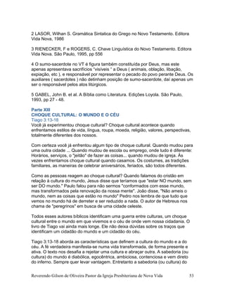 2 LASOR, Wilhan S. Gramática Sintatica do Grego no Novo Testamento. Editora
Vida Nova, 1986
3 RIENECKER, F e ROGERS, C. Chave Linguística do Novo Testamento. Editora
Vida Nova. São Paulo, 1995, pp 556
4 O sumo-sacerdote no VT é figura também constituída por Deus, mas este
apenas apresentava sacrifícios “visíveis “ a Deus ( animais, oblação, libação,
expiação, etc ), e responsável por representar o pecado do povo perante Deus. Os
auxiliares ( sacerdotes ) não detinham posição de sumo-sacerdote, daí apenas um
ser o responsável pelos atos litúrgicos.
5 GABEL, John B. et al. A Bíblia como Literatura. Edições Loyola. São Paulo,
1993, pp 27 - 48.
Parte XIII
CHOQUE CULTURAL: O MUNDO E O CÉU
Tiago 3:13-18
Você já experimentou choque cultural? Choque cultural acontece quando
enfrentamos estilos de vida, língua, roupa, moeda, religião, valores, perspectivas,
totalmente diferentes dos nossos.
Com certeza você já enfrentou algum tipo de choque cultural. Quando mudou para
uma outra cidade ... Quando mudou de escola ou emprego, onde tudo é diferente:
Horários, serviços, o "jeitão" de fazer as coisas... quando mudou de igreja. Às
vezes enfrentamos choque cultural quando casamos. Os costumes, as tradições
familiares, as maneiras de celebrar aniversários, feriados, são todos diferentes.
Como as pessoas reagem ao choque cultural? Quando falamos do cristão em
relação à cultura do mundo, Jesus disse que teríamos que "estar NO mundo, sem
ser DO mundo." Paulo falou para não sermos "conformados com esse mundo,
mas transformados pela renovação da nossa mente". João disse, "Não ameis o
mundo, nem as coisas que estão no mundo" Pedro nos lembra de que tudo que
vemos no mundo há de derreter e ser reduzido a nada. O autor de Hebreus nos
chama de "peregrinos" em busca de uma cidade celeste.
Todos esses autores bíblicos identificam uma guerra entre culturas, um choque
cultural entre o mundo em que vivemos e o céu de onde vem nossa cidadania. O
livro de Tiago vai ainda mais longe. Ele não deixa dúvidas sobre os traços que
identificam um cidadão do mundo e um cidadão do céu.
Tiago 3:13-18 aborda as características que definem a cultura do mundo e a do
céu. A fé verdadeira manifesta-se numa vida transformada, de forma presente e
ativa. O texto nos desafia a rejeitar uma cultura e abraçar outra. A sabedoria (ou
cultura) do mundo é diabólica, egocêntrica, ambiciosa, contenciosa e vem direto
do inferno. Sempre quer levar vantagem. Entretanto a sabedoria (ou cultura) do
Reverendo Gilson de Oliveira Pastor da Igreja Presbiteriana de Nova Vida 53
 