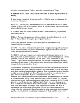 primeiro, a perspectiva de Paulo, o segundo, a perspectiva de Tiago.
1. Só fé em Jesus Cristo salva, sem o acréscimo de obras (a perspectiva de
Paulo).
O texto bíblico é unânime, de começo ao fim . . . Não há nada em nós capaz de
merecer a vida eterna.
Rm 3:10-12 “não há justo, nem sequer um; não há quem entenda, não há quem
busque a Deus; todos se extraviaram, à uma se fizeram inúteis; não há quem faça
o bem, não há nem um sequer.
Is 64:6 Mas todos nós somos como o imundo, e todas as nossas justiças como
trapo da imundícia
Ef 2:8,9—Porque pela graça sois salvos mediate a fé, e isto não vem de vós, é
dom de Deus; não de obras, para que ninguém se glorie.
Tt 3:5—não por obras de justiça praticadas por nós, mas segundo sua
misericórdia, ele nos salvou.
2 Tm 1:9—nos salvou e nos chamou com santa vocação; não segundo as nossas
obras, mas conforme a sua própria determinação e graça que nos foi dada em
Cristo Jesus antes dos tempos eternos.
Rm 3:20-28 “visto que ninguém será justificado diante dele por obras da lei . . .
Mas agora, sem lei, se manifestou a justiça de Deus testemunhada pela lei e pelos
profetas, justiça de Deus mediante a fé em Jesus Cristo, para todos os que
crêem . . . sendo justificados gratuitamente, por sua graça, mediante a redenção
que há em Cristo Jesus; . . . Concluímos, pois, que o homem é justificado pela fé,
independentemente das obras da lei.
Quando lemos esses textos, só podemos concluir que a salvação é obra de Deus,
independente das obras, para que somente Deus receba toda a glória. A fé não é
uma obra, mas uma resposta à obra prévia de Deus no coração humano. Significa
receber um presente dado por Deus. Ninguém se vangloria por estender a mão
para receber um presente. A glória pertence àquele que o doou.
Inclusive, à luz desse presente de valor inestimável, qualquer tentativa de comprá-
lo diminui tamanho sacrifício feito por Cristo para torná-lo possível. Por exemplo,
digamos que um dia você descobre que precisa de um transplante de rim. A única
pessoa no mundo que tem um órgão compatível com seu corpo é sua própria
mãe. Quando ela fica sabendo da sua necessidade, no mesmo instante oferece
doar o rim dela. Depois da cirurgia, você chega para sua mãe e diz, “Mãe, a
senhora me deu vida quando entrei nesse mundo; agora a senhora salvou a
minha vida. Sou muito grato. Quero fazer alguma coisa para pagar a senhora pelo
que fez por mim. Quanto posso te dar pelo seu rim? Será que R$7 seria bom?
Reverendo Gilson de Oliveira Pastor da Igreja Presbiteriana de Nova Vida 59
 