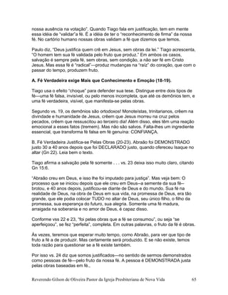 nossa ausência na votação”. Quando Tiago fala em justificação, tem em mente
essa idéia de “validar”a fé. É a idéia de ter o “reconhecimento de firma” da nossa
fé. No cartório humano nossas obras validam a fé que dizemos que temos.
Paulo diz, “Deus justifica quem crê em Jesus, sem obras da lei.” Tiago acrescenta,
“O homem tem sua fé validada pelo fruto que produz.” Em ambos os casos,
salvação é sempre pela fé, sem obras, sem condição, a não ser fé em Cristo
Jesus. Mas essa fé é “radical”—produz mudanças na “raíz” do coração, que com o
passar do tempo, produzem fruto.
A. Fé Verdadeira exige Mais que Conhecimento e Emoção (18-19).
Tiago usa o efeito “choque” para defender sua tese. Distingue entre dois tipos de
fé—uma fé falsa, invisível, ou pelo menos incompleta, que até os demônios tem, e
uma fé verdadeira, visível, que manifesta-se pelas obras.
Segundo vs. 19, os demônios são ortodoxos! Monoteístas, trinitarianos, crêem na
divindade e humanidade de Jesus, crêem que Jesus morreu na cruz pelos
pecados, crêem que ressuscitou ao terceiro dia! Além disso, eles têm uma reação
emocional a esses fatos (tremem). Mas não são salvos. Falta-lhes um ingrediente
essencial, que transforma fé falsa em fé genuína: CONFIANÇA.
B. Fé Verdadeira Justifica-se Pelas Obras (20-23). Abraão foi DEMONSTRADO
justo 30 a 40 anos depois que foi DECLARADO justo, quando ofereceu Isaque no
altar (Gn 22). Leia bem o texto.
Tiago afirma a salvação pela fé somente . . . vs. 23 deixa isso muito claro, citando
Gn 15:6.
“Abraão creu em Deus, e isso lhe foi imputado para justiça”. Mas veja bem: O
processo que se iniciou depois que ele creu em Deus--a semente da sua fé--
brotou, e 40 anos depois, justificou-se diante de Deus e do mundo. Sua fé na
realidade de Deus, na obra de Deus em sua vida, na promessa de Deus, era tão
grande, que ele podia colocar TUDO no altar de Deus, seu único filho, o filho da
promessa, sua esperança do futuro, sua alegria. Somente uma fé madura,
arraigada na soberania e no amor de Deus, é capaz disso.
Conforme vss 22 e 23, “foi pelas obras que a fé se consumou”, ou seja “se
aperfeiçoou”, se fez “perfeita”, completa. Em outras palavras, o fruto da fé é obras.
Às vezes, teremos que esperar muito tempo, como Abraão, para ver que tipo de
fruto a fé a de produzir. Mas certamente será produzido. E se não existe, temos
toda razão para questionar se a fé existe também.
Por isso vs. 24 diz que somos justificados—no sentido de sermos demonstrados
como pessoas de fé—pelo fruto da nossa fé. A pessoa é DEMONSTRADA justa
pelas obras baseadas em fé.,
Reverendo Gilson de Oliveira Pastor da Igreja Presbiteriana de Nova Vida 65
 
