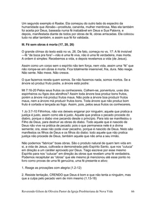 Um segundo exemplo é Raabe. Ela começou do outro lado do espectro da
humanidade que Abraão—prostituta, cananita, mulher mentirosa. Mas ela também
foi aceita por Deus, baseada numa fé inabalável em Deus e Sua Palavra, e
depois, manifestada diante de todos por obras de fé, obras arriscadas. Ela colocou
tudo no altar também, e assim sua fé foi validada.
III. Fé sem obras é morta (17, 20, 26)
O grande clímax do texto está no vs. 26. De fato, começa no vs. 17: A fé invisível
—fé “de boca pra fora”—não é uma fé viva, não é uma fé verdadeira, mas morta.
A ordem é simples: Recebemos a vida, e depois revelamos a vida (de Jesus).
Assim como um corpo sem o espírito não tem força, nem vida, assim uma “fé” que
não rompe-se em obras é morta. Fica totalmente insensível, fria, dura. Não reage.
Não sente. Não mexe. Não cresce.
O que fazemos revela quem somos. Se não fazemos nada, somos mortos. Se a
árvore só produz fruto podre, a árvore está podre:
Mt 7:16-20 Pelos seus frutos os conhecereis. Colhem-se, porventura, uvas dos
espinheiros ou figos dos abrolhos? Assim toda árvore boa produz bons frutos,
porém a árvore má produz frutos maus. Não pode a árvore boa produzir frutos
maus, nem a árvore má produzir frutos bons. Toda árvore que não produz bom
fruto é cortada e lançada ao fogo. Assim, pois, pelos seus frutos os conhecereis.
1 Jo 3:7-10 Filhinhos, não vos deixeis enganar por ninguém; aquele que pratica a
justiça é justo, assim como ele é justo. Aquele que pratica o pecado procede do
diabro, porque o diabo vive pecando desde o princípio. Para isto se manifestou o
Filho de Deus, para destruir as obras do diabo. Todo aquele que é nascido de
Deus não vive na prática de pecado; pois o que permanece nele é a divina
semente; ora, esse não pode viver pecadno, porque é nascido de Deus. Nisto são
manifestos os filhos de Deus e os filhos do diabo: todo aquele que não pratica
justiça não procede de Deus, também aquele que não ama a seu irmão.
Não podemos “fabricar” boas obras. São o produto natural de quem tem vida em
si, a vida de Jesus, cultivada e demonstrada pelo Espírito Santo, que nos “cutuca”
em direção a um caráter aprovado por Deus. Tiago escreve por esse mesmo
Espírito para nos “cutucar” em direção às obras que revelam uma fé verdadeira.
Podemos recapitular as “obras” que ele mesmo já mencionou até esse ponto no
livro como provas de uma fé genuúina, uma fé presente e ativo:
1. Reage as provações com alegria (1.2-12)
2. Resiste tentação, CRENDO que Deus é bom e que não tenta a ninguém, mas
que a culpa pelo pecado vem de mim mesmo (1.13-18)
Reverendo Gilson de Oliveira Pastor da Igreja Presbiteriana de Nova Vida 66
 