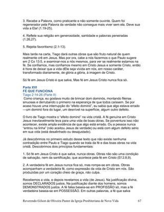 3. Recebe a Palavra, como praticante e não somente ouvinte. Quem foi
regenerador pela Palavra da verdade não consegue mais viver sem ela. Deve sua
vida a Ela! (1.19-25).
4. Reflete sua religião em generosidade, santidade e palavras peneiradas
(1.26,27).
5. Rejeita favoritismo (2.1-13).
Mais tarde na carta, Tiago dará outras obras que são fruto natural de quem
realmente crê em Jesus. Mas por ora, cabe a nós fazermos o que Paulo sugere
em 2 Co 13:5, e examinar-nos a nós mesmos, para ver se realmente estamos na
fé. Se confiamos, mas confiamos mesmo em Cristo Jesus e somente Cristo, então
é hora de deixar que a vida dEle seja vivida em nós, em nosso caráter,
transformado diariamente, de glória a glória, à imagem de Cristo.
Só fé em Jesus Cristo é que salva, Mas fé em Jesus Cristo nunca fica só.
Parte XVI
FÉ QUE FUNCIONA
Tiago 2:14-26 (Parte II)
Como criança, eu gostava muito de brincar dom dominós, montando fileiras
sinuosas e derrubando o primeiro na esperança de que todos caíssem. Se por
acaso houve uma interrupção do “efeito dominó”, eu sabia que algo estava errado
—um dominó fora do lugar, um desnível na superfície, algum outro defeito.
O livro de Tiago mostra o “efeito dominó” na vida cristã. A fé genuína em Cristo
Jesus inevitavelmente leva para uma vida de boas obras. Se porventura isso não
acontecer, existe ampla evidência de que algo está errado. Ou a pessoa nunca
“entrou na linha” (não aceitou Jesus de verdade) ou está com algum defeito sério
em sua vida (está desalinhado ou desajustado).
Já descobrimos no primeiro estudo desse texto que não existe nenhuma
contradição entre Paulo e Tiago quando se trata da fé e das boas obras na vida
cristã. Descobrimos dois princípios fundamentais:
1. Só fé em Jesus Cristo é que salva, nunca obras. Obras não são uma condição
de salvação, nem da santificação, que acontece pela fé em Cristo (Ef 2.8,9).
2. A verdadeira fé em Jesus nunca fica só, mas rompe-se em obras. Obras
acompanham a verdadeira fé, como expressão da vida de Cristo em nós. São
produzidas por um coração cheio de graça, não culpa.
Recebemos a vida, e depois revelamos a vida (de Jesus). Na justificação divina,
somos DECLARADOS justos. Na justificação diante dos homens, somos
DEMONSTRADOS justos. A fé falsa baseia-se em PROFISSÃO só, mas a fé
verdadeira baseia-se em POSSESSÃO. Em outras palavras, a fé que salva
Reverendo Gilson de Oliveira Pastor da Igreja Presbiteriana de Nova Vida 67
 