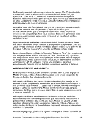 Os Evangelhos canônicos foram compostos entre os anos 55 e 85 do calendário
romano, e são considerados como forma escrita da tradição oral da Igreja
Apostólica. Lucas, em 1.1-3, refere-se à existência de muitos Evangelhos
baseados nas narrações feitas pelos discípulos e por pessoas que testemunharam
os fatos. Marcos teria ouvido de Pedro, e Mateus havia feito uma compilação das
próprias palavras de Jesus em aramaico.
O papel de Israel, nos Evangelhos é o de guia: os goyim (gentios) deveriam unir-
se a Israel, visto que este não perdera a posição até então ocupada.
SCHLESINGER afirma que "o evangelista Mateus nada sabe a respeito da
invalidação da antiga aliança. Para ele, o chamado das nações gentílicas é coisa
secundária. A comunidade que possui o reino não é um novo Israel, senão o
verdadeiro Israel."
O problema que se apresenta é o do reconhecimento do novo estado de coisas
que Jesus, o Nazareno prega. Mateus é o "Evangelho do cumprimento" (5.17-20).
Jesus enviado apenas às ovelhas perdidas da casa de Israel (15.24); Salvador do
Seu povo (1.21). É o "nazareno" de uma não identificada profecia (2.23).
De acordo com Mateus, o Malkut haShamaim ("Reino dos Céus") é o cumprimento
das antigas profecias, a última realização da Torah ("instrução, lei"), o judaísmo
dos antepassados levado à sua maior perfeição. A nova ordem não é a negação
da antiga aliança, mas a sua consecução (Mt 26.28), de acordo com o oráculo de
Jeremias em 31.31-33. Mateus se refere a uma aliança que se renova
periodicamente. Para ele, a Igreja de Cristo personifica a autêntica fé de Israel.
O LUGAR DE MATEUS NOS SINÓTICOS
No Evangelho de Mateus, quatro elementos, que são a Lei, o Juízo, a Igreja e a
Missão Universal, estão perfeitamente integrados como círculo e expansão da
Pessoa, de Cristo e Sua missão neste mundo.
O Evangelho de Mateus é ao mesmo tempo um livro teológico, ou seja, faz um
estudo e busca a compreensão de Deus em Jesus e Seu destino escatológico, já
que Ele revela Deus entre nós (11.25ss). Mas é, também, um livro antropológico
porque se volta para o ser humano. Mateus é um livro eclesiológico, porque a
comunidade de Cristo exerce o serviço aos irmãos e a ajuda aos pequenos, como
o expressa o capítulo 18.
O Evangelho de Mateus tem sido sempre de elevada estima por seu íntimo
relacionamento com o ambiente palestino do qual Jesus veio e no qual viveu, e
pela admirável síntese de seu ensino. Seu autor, Mateus (ou Levi) foi um dos
apóstolos e testemunha ocular, que segundo Papias (c. 140 d.C.), "colocou em
ordem os ditos do Senhor na língua hebraica (aramaica), que cada um traduziu do
melhor modo que podia".
O vocábulo grego logia, palavra que significa "sentenças" e título da obra/fonte em
Reverendo Gilson de Oliveira Pastor da Igreja Presbiteriana de Nova Vida 73
 