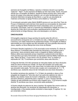 aramaico do Evangelho de Mateus, reproduz o hebraico devarim que significa
"palavras", "fatos". A obra aramaica de Mateus já não mais existe. Assim, há quem
admita que o Evangelho de Mateus, seqüência dessa primeira obra, tenha sido
escrito em grego numa data bem posterior, por um autor familiarizado com o
ambiente helenístico da Igreja da Ásia Menor, e que fez uso abundante de
materiais conhecidos na Igreja Primitiva como didakê ou "instrução".
O conceituado pensador judeu Martin BUBER escreve em sua obra Dois Tipos de
Fé que o Cristianismo como tal teve início quando as convocações de Jesus para
entrar no chegado Malkut haShamaim foram entendidas como um convite à
conversão. Para Buber, esse foi o momento de infidelidade à religião de Israel. E a
doutrina de Cristo não é uma evolução e aperfeiçoamento do que viera
anteriormente (a Antiga Aliança), mas uma deturpação e um desvio.
CINCO BLOCOS
O Evangelho original em língua semítica foi escrito entre 50 a 65 d.C.,
provavelmente começando com o ministério de João, o Batista (o atual capítulo 3)
e terminou com relato tradicional da paixão/ressurreição. O Evangelho de Mateus
está dividido em cinco seções que são centradas nos cinco grandes discursos de
Jesus, espelho na Nova Aliança dos cinco livros de Moisés.
O Primeiro Sermão (capítulos 5 a 7) foi anunciado numa montanha. É o Sinai da
Nova Aliança. É precedido pela chamada dos discípulos e numerosas curas e
exorcismos. Jesus proclama deste modo a chegada do Malkut haShamaim.
Mateus utiliza essa expressão porque respeitosa e judaicamente evita falar o
nome de Deus que seria mencionado na expressão sinônima Malkut haElohim, ou
seja, "Reino de Deus". O que marca o fim do primeiro "livro" ou seção é a
expressão de 7.28, "E aconteceu que concluindo Jesus este discurso..."
O Segundo Sermão (10.5-42) apresenta as instruções dadas aos Seus discípulos
antes de Jesus enviá-los em missão. Os doze vão armados com poder para
exorcizar e curar, como tinham visto Jesus fazer na tríplice série de três milagres
que precedem esta seção. Termina toda a seção com a expressão de 11.1, "E
aconteceu que, acabando Jesus de dar instruções aos seus doze discípulos..."
As seções narrativas dos capítulos 11 e 12 falam da oposição a Jesus e Sua
pregação da chegada do "reino dos céus" por parte dos captores de João, o
Batista, das cidades ímpias de Corazim e Betsaida, e da mentalidade dos
perushim (fariseus), preparando para o capítulo 13, que o Terceiro Sermão,
coleção de sete parábolas que ilustram este chegado reino. 13.53 encerra a seção
dizendo "E aconteceu que Jesus, concluindo estas parábolas..."
A Quarta coleção de palavras de Jesus (capítulo 18) registra Seu ensino sobre os
deveres dos discípulos. As narrativas da capacitação dos discípulos, a
transfiguração, a Sua paixão predita conduzem a essa seção. O capítulo 19.1 dá
por encerrado o bloco.
Reverendo Gilson de Oliveira Pastor da Igreja Presbiteriana de Nova Vida 74
 