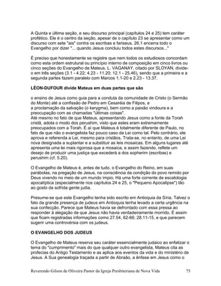 A Quinta e última seção, e seu discurso principal (capítulos 24 e 25) tem caráter
profético. Ele é o centro da seção, apesar de o capítulo 23 se apresentar como um
discurso com sete "ais" contra os escribas e fariseus. 26.1 encerra todo o
Evangelho por dizer "... quando Jesus concluiu todos estes discursos..."
É preciso que honestamente se registre que nem todos os estudiosos concordam
como esta ordem estrutural ou princípio interno de composição em cinco livros ou
cinco seções do Evangelho de Mateus. L. VAGANAY, citado por SLOYAN, divide-
o em três seções (3.1 - 4.22; 4.23 - 11.20; 12.1 - 25.46), sendo que a primeira e a
segunda partes fazem paralelo com Marcos 1.1-20 e 2.23 - 13.37.
LÉON-DUFOUR divide Mateus em duas partes que são
o ensino de Jesus como guia para a conduta da comunidade de Cristo (o Sermão
do Monte) até a confissão de Pedro em Cesaréia de Filipos, e
a proclamação da salvação (o kerygma), bem como a paixão vindoura e a
preocupação com as chamadas "últimas coisas".
Até mesmo no fato de que Mateus, apresentando Jesus como a fonte da Torah
cristã, adota o modo dos perushim, visto que estes eram extremamente
preocupados com a Torah. É aí que Mateus é totalmente diferente de Paulo, no
fato de que não o evangelista faz pouco caso da Lei como tal. Pelo contrário, ele
aprova e referenda a Lei, mesmo para cristãos. Trata-se, no entanto, de uma Lei
nova designada a suplantar e a substituir as leis mosaicas. Em alguns lugares até
apresenta uma lei mais rigorosa que a mosaica, e assim fazendo, reflete um
desejo de produzir uma justiça que excederá a dos sopherim (escribas) e
perushim (cf. 5.20).
O Evangelho de Mateus é, antes de tudo, o Evangelho do Reino, em suas
parábolas, na pregação de Jesus, na consciência da condição do povo remido por
Deus vivendo no meio de um mundo ímpio. Há uma forte corrente de escatologia
apocalíptica (especialmente nos capítulos 24 e 25, o "Pequeno Apocalipse") tão
ao gosto da sofrida gente judia.
Presume-se que este Evangelho tenha sido escrito em Antioquia da Síria. Talvez o
fato da grande presença de judeus em Antioquia tenha levado a certa urgência na
sua confecção. Parece que Mateus havia se defrontado com essa pressa ao
responder à alegação de que Jesus não havia verdadeiramente morrido. É assim
que ficam registradas informações como 27.54, 62-66; 28.11-15, e que parecem
sugerir uma controvérsia com os judeus.
O EVANGELHO DOS JUDEUS
O Evangelho de Mateus reserva seu caráter essencialmente judaico ao enfatizar o
tema do "cumprimento" mais do que qualquer outro evangelista, Mateus cita as
profecias do Antigo Testamento e as aplica aos eventos da vida e do ministério de
Jesus. A Sua genealogia traçada a partir de Abraão, a ênfase em Jesus como o
Reverendo Gilson de Oliveira Pastor da Igreja Presbiteriana de Nova Vida 75
 