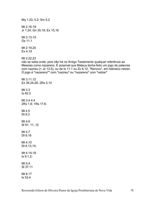 Mq 1.33; 5.2; Sm 5.2
Mt 2.16-18
Jr 1.24; Gn 35.19; Ex 15,16
Mt 2.13-15
Os 11.1
Mt 2.19,20
Ex 4.19
Mt 2.22,23
não se sabe onde, pois não há no Antigo Testamento qualquer referência ao
Messias como nazareno. É possível que Mateus tenha feito um jogo de palavras
com nazireu (= Jz 13.5), ou de Is 11.1 ou Zc 6.12, "Renovo", em hebraico netzer.
O jogo é "nazareno"" com "nazireu" ou "nazareno" com "netzer"
Mt 3.11,12
Ez 36.24-26; 2Rs 5.10
Mt 3.3
Is 40.3
Mt 3.4 4.4
2Rs 1.8; 1Rs 17.6;
Ml 4.5
Dt 8.3
Mt 4.6
Sl 91, 11, 12
Mt 4.7
Dt 6.16
Mt 4.10
Dt 6.13,14;
Mt 4.14-16
Is 9.1,2;
Mt 5.4
Sl 37.11
Mt 8.17
Is 53.4
Reverendo Gilson de Oliveira Pastor da Igreja Presbiteriana de Nova Vida 78
 