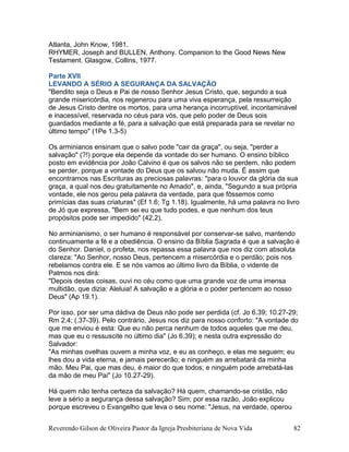Atlanta, John Know, 1981.
RHYMER, Joseph and BULLEN, Anthony. Companion to the Good News New
Testament. Glasgow, Collins, 1977.
Parte XVII
LEVANDO A SÉRIO A SEGURANÇA DA SALVAÇÃO
"Bendito seja o Deus e Pai de nosso Senhor Jesus Cristo, que, segundo a sua
grande misericórdia, nos regenerou para uma viva esperança, pela ressurreição
de Jesus Cristo dentre os mortos, para uma herança incorruptível, incontaminável
e inacessível, reservada no céus para vós, que pelo poder de Deus sois
guardados mediante a fé, para a salvação que está preparada para se revelar no
último tempo" (1Pe 1.3-5)
Os arminianos ensinam que o salvo pode "cair da graça", ou seja, "perder a
salvação" (?!) porque ela depende da vontade do ser humano. O ensino bíblico
posto em evidência por João Calvino é que os salvos não se perdem, não podem
se perder, porque a vontade do Deus que os salvou não muda. É assim que
encontramos nas Escrituras as preciosas palavras: "para o louvor da glória da sua
graça, a qual nos deu gratuitamente no Amado", e, ainda, "Segundo a sua própria
vontade, ele nos gerou pela palavra da verdade, para que fôssemos como
primícias das suas criaturas" (Ef 1.6; Tg 1.18). Igualmente, há uma palavra no livro
de Jó que expressa, "Bem sei eu que tudo podes, e que nenhum dos teus
propósitos pode ser impedido" (42.2).
No arminianismo, o ser humano é responsável por conservar-se salvo, mantendo
continuamente a fé e a obediência. O ensino da Bíblia Sagrada é que a salvação é
do Senhor. Daniel, o profeta, nos repassa essa palavra que nos diz com absoluta
clareza: "Ao Senhor, nosso Deus, pertencem a misercórdia e o perdão; pois nos
rebelamos contra ele. E se nós vamos ao último livro da Bíblia, o vidente de
Patmos nos dirá:
"Depois destas coisas, ouvi no céu como que uma grande voz de uma imensa
multidão, que dizia: Aleluia! A salvação e a glória e o poder pertencem ao nosso
Deus" (Ap 19.1).
Por isso, por ser uma dádiva de Deus não pode ser perdida (cf. Jo 6.39; 10.27-29;
Rm 2.4; (.37-39). Pelo contrário, Jesus nos diz para nosso conforto: "A vontade do
que me enviou é esta: Que eu não perca nenhum de todos aqueles que me deu,
mas que eu o ressuscite no último dia" (Jo 6.39); e nesta outra expressão do
Salvador:
"As minhas ovelhas ouvem a minha voz, e eu as conheço, e elas me seguem; eu
lhes dou a vida eterna, e jamais perecerão; e ninguém as arrebatará da minha
mão. Meu Pai, que mas deu, é maior do que todos; e ninguém pode arrebatá-las
da mão de meu Pai" (Jo 10.27-29).
Há quem não tenha certeza da salvação? Há quem, chamando-se cristão, não
leve a sério a segurança dessa salvação? Sim; por essa razão, João explicou
porque escreveu o Evangelho que leva o seu nome: "Jesus, na verdade, operou
Reverendo Gilson de Oliveira Pastor da Igreja Presbiteriana de Nova Vida 82
 