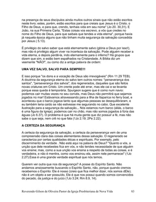na presença de seus discípulos ainda muitos outros sinais que não estão escritos
neste livro; estes, porém, estão escritos para que creiais que Jesus é o Cristo. o
Filho de Deus, e para que, crendo, tenhais vida em seu nome" (Jo 20. 30,31). E
João, na sua Primeira Carta, "Estas coisas vos escrevo, a vós que credes no
nome do Filho de Deus, para que saibais que tendes a vida eterna", porque havia
já naquela época alguns que não tinham muita segurança da salvação concedida
por Jesus ( 5.13).
É privilégio do salvo saber que está eternamente salvo (glória a Deus por isso!),
mas não é privilégio algum viver na incerteza da salvação. Pode alguém receber a
vida eterna, e depois perdê-la, indo eternamente para o inferno? Há grupos que
dizem que sim, e estão bem espalhados na Cristandade. A Bíblia diz um
veemente "NÃO!", ou como diz a antiga palavra de ordem:
UMA VEZ SALVO, SALVO PARA SEMPRE!!!
E isso porque "os dons e a vocação de Deus são irrevogáveis" (Rm 11.29 TEB).
A doutrina da segurança eterna do salvo tem outros nomes: "perseverança dos
santos", "perseverança dos salvos", dos regenerados, daqueles que são feitos
novas criaturas em Cristo. Um crente pode até errar, mas ele cai e se levanta
porque essa queda é temporária. Spurgeon sugere que é como num navio:
podemos cair muitas vezes no seu convés, mas Deus não permitirá que sejamos
jogados no mar! Estávamos atravessando para a Ilha de Itaparica no ferry boat, e
aconteceu que o barco jogava tanto que algumas pessoas se desequilibraram, e
eu também teria caído se não estivesse me segurando no cabo. Que excelente
ilustração para a segurança da salvação... Nós estamos num barco (aliás, o barco
é uma figura da Igreja), podemos cair no chão, mas não somos jogados à fúria das
águas (Jo 6.37). O problema é que há muita gente que diz possuir a fé, mas não
sabe o que seja, nem crê no que fala (1Jo 2.19; 2Pe 2.22).
A CERTEZA DA SEGURANÇA
A certeza da segurança da salvação, a certeza da perseverança vem de uma
compreensão clara das coisas elementares dessa salvação. O regenerado se
caracteriza por certas qualidades éticas e espirituais. Por exemplo, pelo
discernimento da verdade . Não está aqui na palavra de Deus? "Quanto a vós, a
unção que dele recebestes fica em vós, e não tendes necessidade de que alguém
vos ensine; mas, como a sua unção vos ensina a respeito de todas as coisas, e é
verdadeira, e não é mentira, como vos ensinou ela, assim nele permanecei" (1Jo
2.27).Essa é uma grande verdade espiritual que nós temos.
Querem ver outra que nos dá segurança? A posse do Espírito Santo. Não
andamos ansiosamente buscando o Espírito Santo, não, porque quando cremos
recebemos o Espírito: Ele é nosso (creio que fica melhor dizer, nós somos dEle);
não é um objeto a ser possuído, Ele é que nos possui quando somos convencidos
do pecado, da justiça e do juízo (1Jo 3.24; Rm 8.9, 14).
Reverendo Gilson de Oliveira Pastor da Igreja Presbiteriana de Nova Vida 83
 