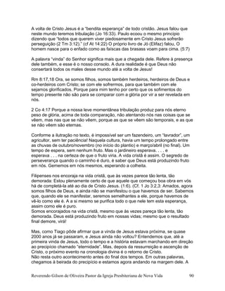 A volta de Cristo Jesus é a “bendita esperança” de todo cristão. Jesus falou que
neste mundo teremos tribulação (Jo 16:33). Paulo ecoou o mesmo princípio
dizendo que “todos que querem viver piedosamente em Cristo Jesus sofrerão
perseguição (2 Tm 3:12).” (cf At 14:22) O próprio livro de Jó (Elifaz) falou, O
homem nasce para o enfado como as faíscas das brasass voam para cima. (5:7)
A palavra “vinda” do Senhor significa mais que a chegada dele. Refere à presença
dele também, e esse é o nosso consolo. A dura realidade é que Deus não
consertará todos os males desse mundo até a volta de Jesus!
Rm 8:17,18 Ora, se somos filhos, somos também herdeiros, herdeiros de Deus e
co-herdeiros com Cristo; se com ele sofrermos, para que também com ele
sejamos glorificados. Porque para mim tenho por certo que os sofimentos do
tempo presente não são para se comparar com a glória por vir a ser revelada em
nós.
2 Co 4:17 Porque a nossa leve momentânea tribulação produz para nós eterno
peso de glória, acima de toda comparação, não atentando nós nas coisas que se
vêem, mas nas que se não vêem, porque as que se vêem são temporais, e as que
se não vêem são eternas.
Conforme a ilutração no texto, é impossível ser um fazendeiro, um “lavrador”, um
agricultor, sem ter paciência! Naquela cultura, havia um tempo prolongado entre
as chuvas de outubro/novembro (no início do plantio) e março/abril (no final). Um
tempo de espera, sem nenhum fruto. Mas o jardineiro esperava. . . . e
esperava . . . na certeza de que o fruto viria. A vida cristã é assim. O segredo de
perseverança quando o caminho é duro, é saber que Deus está produzindo fruto
em nós. Gememos em nós mesmos, esperando a colheita.
Filipenses nos encoraja na vida cristã, que às vezes parece tão lenta, tão
demorada: Estou plenamente certo de que aquele que começou boa obra em vós
há de completá-la até ao dia de Cristo Jesus. (1:6). (Cf. 1 Jo 3:2,3: Amados, agora
somos filhos de Deus, e ainda não se manifestou o que havemos de ser. Sabemos
que, quando ele se manifestar, seremos semelhantes a ele, porque havemos de
vê-lo como ele é. A a si mesmo se purifica todo o que nele tem esta esperança,
assim como ele é puro.
Somos encorajados na vida cristã, mesmo que às vezes pareça tão lenta, tão
demorada. Deus está produzindo fruto em nossas vidas; mesmo que o resultado
final demore, virá!
Mas, como Tiago pôde afirmar que a vinda de Jesus estava próxima, se quase
2000 anos já se passaram, e Jesus ainda não voltou? Entendemos que, até a
primeira vinda de Jesus, todo o tempo e a história estavam marchando em direção
ao precipício chamado “eternidade”. Mas, depois da ressurreição e ascenção de
Cristo, o próximo evento na cronologia divina é o retorno de Cristo.
Não resta outro acontecimento antes do final dos tempos. Em outras palavras,
chegamos à beirada do precipício e estamos agora andando na margem dele. A
Reverendo Gilson de Oliveira Pastor da Igreja Presbiteriana de Nova Vida 90
 