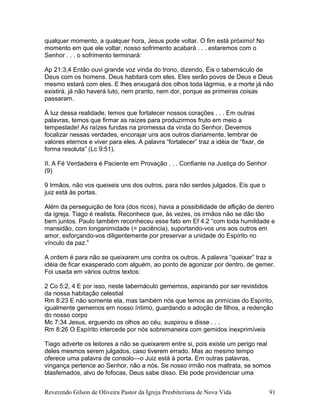 qualquer momento, a qualquer hora, Jesus pode voltar. O fim está próximo! No
momento em que ele voltar, nosso sofrimento acabará . . . estaremos com o
Senhor . . . o sofrimento terminará:
Ap 21:3,4 Então ouvi grande voz vinda do trono, dizendo, Éis o tabernáculo de
Deus com os homens. Deus habitará com eles. Eles serão povos de Deus e Deus
mesmo estará com eles. E lhes enxugará dos olhos toda lágrmia, e a morte já não
existirá, já não haverá luto, nem pranto, nem dor, porque as primeiras coisas
passaram.
À luz dessa realidade, temos que fortalecer nossos corações . . . Em outras
palavras, temos que firmar as raízes para produzirmos fruto em meio a
tempestade! As raízes fundas na promessa da vinda do Senhor. Devemos
focalizar nessas verdades, encorajar uns aos outros diariamente, lembrar de
valores eternos e viver para eles. A palavra “fortalecer” traz a idéia de “fixar, de
forma resoluta” (Lc 9:51).
II. A Fé Verdadeira é Paciente em Provação . . . Confiante na Justiça do Senhor
(9)
9 Irmãos, não vos queixeis uns dos outros, para não serdes julgados. Eis que o
juiz está às portas.
Além da perseguição de fora (dos ricos), havia a possibilidade de aflição de dentro
da igreja. Tiago é realista. Reconhece que, às vezes, os irmãos não se dão tão
bem juntos. Paulo também reconheceu esse fato em Ef 4:2 “com toda humildade e
mansidão, com longanimidade (= paciência), suportando-vos uns aos outros em
amor, esforçando-vos diligentemente por preservar a unidade do Espírito no
vínculo da paz.”
A ordem é para não se queixarem uns contra os outros. A palavra “queixar” traz a
idéia de ficar exasperado com alguém, ao ponto de agonizar por dentro, de gemer.
Foi usada em vários outros textos:
2 Co 5:2, 4 E por isso, neste tabernáculo gememos, aspirando por ser revistidos
da nossa habitação celestial
Rm 8:23 E não somente ela, mas também nós que temos as primícias do Espírito,
igualmente gememos em nosso íntimo, guardando a adoção de filhos, a redenção
do nosso corpo
Mc 7:34 Jesus, erguendo os olhos ao céu, suspirou e disse . . .
Rm 8:26 O Espírito intercede por nós sobremaneira com gemidos inexprimíveis
Tiago adverte os leitores a não se queixarem entre si, pois existe um perigo real
deles mesmos serem julgados, caso tiverem errado. Mas ao mesmo tempo
oferece uma palavra de consolo—o Juiz está à porta. Em outras palavras,
vingança pertence ao Senhor, não a nós. Se nosso irmão nos maltrata, se somos
blasfemados, alvo de fofocas, Deus sabe disso. Ele pode providenciar uma
Reverendo Gilson de Oliveira Pastor da Igreja Presbiteriana de Nova Vida 91
 