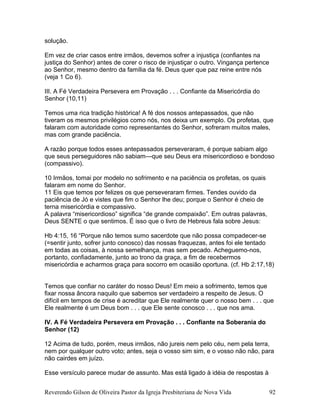 solução.
Em vez de criar casos entre irmãos, devemos sofrer a injustiça (confiantes na
justiça do Senhor) antes de corer o risco de injustiçar o outro. Vingança pertence
ao Senhor, mesmo dentro da família da fé. Deus quer que paz reine entre nós
(veja 1 Co 6).
III. A Fé Verdadeira Persevera em Provação . . . Confiante da Misericórdia do
Senhor (10,11)
Temos uma rica tradição histórica! A fé dos nossos antepassados, que não
tiveram os mesmos privilégios como nós, nos deixa um exemplo. Os profetas, que
falaram com autoridade como representantes do Senhor, sofreram muitos males,
mas com grande paciência.
A razão porque todos esses antepassados perseveraram, é porque sabiam algo
que seus perseguidores não sabiam—que seu Deus era misericordioso e bondoso
(compassivo).
10 Irmãos, tomai por modelo no sofrimento e na paciência os profetas, os quais
falaram em nome do Senhor.
11 Eis que temos por felizes os que perseveraram firmes. Tendes ouvido da
paciência de Jó e vistes que fim o Senhor lhe deu; porque o Senhor é cheio de
terna misericórdia e compassivo.
A palavra “misericordioso” significa “de grande compaixão”. Em outras palavras,
Deus SENTE o que sentimos. É isso que o livro de Hebreus fala sobre Jesus:
Hb 4:15, 16 “Porque não temos sumo sacerdote que não possa compadecer-se
(=sentir junto, sofrer junto conosco) das nossas fraquezas, antes foi ele tentado
em todas as coisas, à nossa semelhança, mas sem pecado. Acheguemo-nos,
portanto, confiadamente, junto ao trono da graça, a fim de recebermos
misericórdia e acharmos graça para socorro em ocasião oportuna. (cf. Hb 2:17,18)
Temos que confiar no caráter do nosso Deus! Em meio a sofrimento, temos que
fixar nossa âncora naquilo que sabemos ser verdadeiro a respeito de Jesus. O
difícil em tempos de crise é acreditar que Ele realmente quer o nosso bem . . . que
Ele realmente é um Deus bom . . . que Ele sente conosco . . . que nos ama.
IV. A Fé Verdadeira Persevera em Provação . . . Confiante na Soberania do
Senhor (12)
12 Acima de tudo, porém, meus irmãos, não jureis nem pelo céu, nem pela terra,
nem por qualquer outro voto; antes, seja o vosso sim sim, e o vosso não não, para
não cairdes em juízo.
Esse versículo parece mudar de assunto. Mas está ligado à idéia de respostas à
Reverendo Gilson de Oliveira Pastor da Igreja Presbiteriana de Nova Vida 92
 