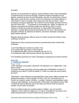 provação.
Quando nos encontramos em apertos, somos tentados a fazer votos precipitados
na esperança de nos livrar da situação. Podemos imaginar situações em que
alguém, querendo se livrar de uma dificuldade, assume um ompromisso, jura por
algo sobre o qual não tem controle, ou faz uma promessa. Em outras palavras, é
muito fácil em meio a provação, dizer coisas que você não quis dizer—votos,
promessas, ameaças, palavrões: “Se o Senhor me livrar dessa, prometo servi-lo o
resto da minha vida . . .” O juramento é uma tentativa de “validar” as palavras, de
assumir uma postura de controle e poder que não temos. Deus é o único
soberano. Só Ele nos livrará do sofrimento, no tempo dEle. Não podemos
apressar a vontade dEle através de promessas vãs. Por isso, a fé persevera em
provação confiante na soberania do Senhor, sem tentar manipular a situação
pelas nossas palavras.
Ninguém gosta de esperar. Mas às vezes é a melhor maneira de mostrar nossa
confiança no Senhor.
Glorificamos a Deus quando perseveramos pacientemente pela vontade dEle,
confiantes
1) da Vinda dEle para “acertar as contas” (7,8)
2) na Justiça dEle, para fazer a coisa certa (9)
3) na Misericórdia dEle, para ter compaixão de nós (10,11)
4) na Soberania dEle, para resolver tudo em Seu tempo (12)
A fé verdadeira persevera em meio a tribulação na esperança da vinda do Senhor.
Parte XIX
O “SHOW DO CRISTÃO"
Tiago 1:26-27
Como identificar uma pessoa “espiritual”? Se tivéssemos um “religiômetro”, qual
seria o índice?
O número de vezes que realiza uma hora silenciosa? A fidelidade no dízimo? A
freqüência aos cultos? O corte de cabelo? A “moda” de roupa que usa (ou deixa
de usar)?
Infelizmente, nossa definição de espiritualidade muitas vezes reflete somente uma
perspectiva externa, e não o coração. Por isso 1 Sm 16:7 nos lembra que “O
homem vê o exterior, porém o Senhor, o coração”. Medimos espiritualidade muitas
vezes por atos religiosos, ou às vezes pelo conhecimento que alguém possui. Mas
a medida de Deus é diferente. Deus não coloca sua fita de medir ao redor da
cabeça, mas ao redor do coração.
Parte do problema está com a própria palavra “religião”, que vem do latim
“religione” e traz a idéia de “religar-se” a um deus. O problema é que essa é uma
tarefa impossível para o homem através do seu próprio esforço.
Reverendo Gilson de Oliveira Pastor da Igreja Presbiteriana de Nova Vida 93
 