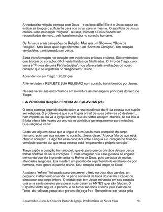A verdadeira religião começa com Deus—o esforço dEle! Ele é o Único capaz de
esticar os braços o suficiente para nos atrair para si mesmo. O sacrifício de Jesus
efetuou uma mudança “religiosa”, ou seja, homem e Deus podem ser
reconciliados de novo, pela transformação no coração humano.
Os fariseus eram campeões de Religião. Mas era um Show—o “Show da
Religião”. Mas Deus quer algo diferente. Um “Show do Coração”. Um coração
verdadeiro, transformado por Jesus.
Essa transformação no coração tem evidências práticas e claras. São evidências
que brotam do coração, dificlmente finjidas ou falsificadas. O livro de Tiago, cujo
tema é “Provas de uma Fé Verdadeira”, nos oferece três avaliações do nosso
coração que se registram no “religiômetro” divino.
Aprendemos em Tiago 1.26,27 que
A fé verdadeira REFLETE SUA RELIGIÃO num coração transformado por Jesus.
Nesses versículos encontramos em miniatura as mensagens principais do livro de
Tiago.
I. A Verdadeira Religião PENEIRA AS PALAVRAS (26)
O texto começa jogando dúvida sobre a real existência da fé da pessoa que supõe
ser religiosa. O problema é que sua língua o trai! Se suas palavras só destroem,
não importa se ela vá à igreja sempre que as portas estejam abertas, se ela leia a
Bíblia inteira três vezes por ano ou se contribua generosamente para missões.
Sua religião é vazia!
Certa vez alguém disse que a língua é o músculo mais comprido do corpo
humano, pois tem sua origem no coração. Jesus disse, “A boca fala do que está
cheio o coração” . Tiago faz essa conexão entre a língua e o coração no final do
versículo quando diz que essa pessoa está “enganando o próprio coração”.
Tiago expõe o coração humano pelo que é, para que os cristãos deixem Jesus
tomar controle de seus corações. É triste imaginar que essa pessoa se engana,
pensando que ela é grande coisa no Reino de Deus, pois participa de muitas
atividades religiosas. Ela mantém um padrão de espiritualidade estabelecido por
homens, mas ignora o padrão divino. Seu coração está longe de Deus!
A palavra “refrear” foi usada para descrever o freio na boca dos cavalos, um
pequeno instrumento inserido na parte sensível da boca do cavalo e capaz de
direcionar seu corpo inteiro. O cristão que tem Jesus reinando em seu coração
usa uma santa peneira para pesar suas palavras ANTES que são faladas. O
Espírito Santo segura a peneira, e os furos são finos e feitos pela Palavra de
Deus. As palavras pesadas e podres ele joga fora. Somente o que passa pela
Reverendo Gilson de Oliveira Pastor da Igreja Presbiteriana de Nova Vida 94
 