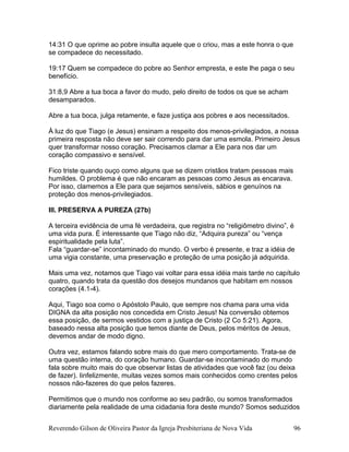 14:31 O que oprime ao pobre insulta aquele que o criou, mas a este honra o que
se compadece do necessitado.
19:17 Quem se compadece do pobre ao Senhor empresta, e este lhe paga o seu
benefício.
31:8,9 Abre a tua boca a favor do mudo, pelo direito de todos os que se acham
desamparados.
Abre a tua boca, julga retamente, e faze justiça aos pobres e aos necessitados.
À luz do que Tiago (e Jesus) ensinam a respeito dos menos-privilegiados, a nossa
primeira resposta não deve ser sair correndo para dar uma esmola. Primeiro Jesus
quer transformar nosso coração. Precisamos clamar a Ele para nos dar um
coração compassivo e sensível.
Fico triste quando ouço como alguns que se dizem cristãos tratam pessoas mais
humildes. O problema é que não encaram as pessoas como Jesus as encarava.
Por isso, clamemos a Ele para que sejamos sensíveis, sábios e genuínos na
proteção dos menos-privilegiados.
III. PRESERVA A PUREZA (27b)
A terceira evidência de uma fé verdadeira, que registra no “religiômetro divino”, é
uma vida pura. É interessante que Tiago não diz, “Adquira pureza” ou “vença
espiritualidade pela luta”.
Fala “guardar-se” incontaminado do mundo. O verbo é presente, e traz a idéia de
uma vigia constante, uma preservação e proteção de uma posição já adquirida.
Mais uma vez, notamos que Tiago vai voltar para essa idéia mais tarde no capítulo
quatro, quando trata da questão dos desejos mundanos que habitam em nossos
corações (4.1-4).
Aqui, Tiago soa como o Apóstolo Paulo, que sempre nos chama para uma vida
DIGNA da alta posição nos concedida em Cristo Jesus! Na conversão obtemos
essa posição, de sermos vestidos com a justiça de Cristo (2 Co 5:21). Agora,
baseado nessa alta posição que temos diante de Deus, pelos méritos de Jesus,
devemos andar de modo digno.
Outra vez, estamos falando sobre mais do que mero comportamento. Trata-se de
uma questão interna, do coração humano. Guardar-se incontaminado do mundo
fala sobre muito mais do que observar listas de atividades que você faz (ou deixa
de fazer). Iinfelizmente, muitas vezes somos mais conhecidos como crentes pelos
nossos não-fazeres do que pelos fazeres.
Permitimos que o mundo nos conforme ao seu padrão, ou somos transformados
diariamente pela realidade de uma cidadania fora deste mundo? Somos seduzidos
Reverendo Gilson de Oliveira Pastor da Igreja Presbiteriana de Nova Vida 96
 