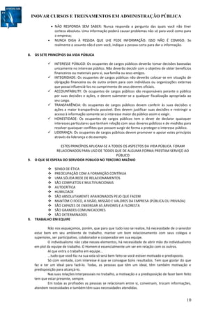 INOVAR CURSOS E TREINAMENTOS EM ADMINISTRAÇÃO PÚBLICA
10
 NÃO RESPONDA SEM SABER: Nunca responda a pergunta das quais você não tiver
certeza absoluta. Uma informação poderá causar problemas não só para você como para
a empresa;
 NUNCA DIGA À PESSOA QUE LHE PEDE INFORMAÇÃO: ISSO NÃO É COMIGO: Se
realmente o assunto não é com você, indique a pessoa certa para dar a informação.
8. OS SETE PRINCÍPIOS DA VIDA PÚBLICA
 INTERESSE PÚBLICO: Os ocupantes de cargos públicos deverão tomar decisões baseadas
unicamente no interesse público. Não deverão decidir com o objetivo de obter benefícios
financeiros ou materiais para si, sua família ou seus amigos.
 INTEGRIDADE: Os ocupantes de cargos públicos não deverão colocar-se em situação de
obrigação financeira ou de outra ordem para com indivíduos ou organizações externas
que possa influenciá-los no cumprimento de seus deveres oficiais.
 ACCOUNTABILITY: Os ocupantes de cargos públicos são responsáveis perante o público
por suas decisões e ações, e devem submeter-se a qualquer fiscalização apropriada ao
seu cargo.
 TRANSPARÊNCIA: Os ocupantes de cargos públicos devem conferir ás suas decisões e
ações a maior transparência possível. Eles devem justificar suas decisões e restringir o
acesso à informação somente se o interesse maior do público assim o exigir.
 HONESTIDADE: Os ocupantes de cargos públicos tem o dever de declarar quaisquer
interesses particulares que tenham relação com seus deveres públicos e de medidas para
resolver quaisquer conflitos que possam surgir de forma a proteger o interesse público.
 LIDERANÇA: Os ocupantes de cargos públicos devem promover e apoiar estes princípios
através da liderança e do exemplo.
ESTES PRINCÍPIOS APLICAM-SE A TODOS OS ASPECTOS DA VIDA PÚBLICA. FORAM
RELACIONADOS PARA USO DE TODOS QUE DE ALGUMA FORMA PRESTAM SERVIÇO AO
PÚBLICO
9. O QUE SE ESPERA DO SERVIDOR PÚBLICO NO TERCEIRO MILÊNIO
 SENSO DE ÉTICA
 PREOCUPAÇÃO COM A FORMAÇÃO CONTÍNUA
 UMA SÓLIDA REDE DE RELACIONAMENTOS
 SÃO COMPLETOS E MULTIFUNCIONAIS
 AUTOCRÍTICA
 HUMILDADE
 SÃO ABSOLUTAMENTE APAIXONADOS PELO QUE FAZEM
 MANTÉM O FOCO, A VISÃO, MISSÃO E VALORES DA EMPRESA (PÚBLICA OU PRIVADA)
 SÃO CAPAZES DE ENXERGAR AS ÁRVORES E A FLORESTA
 SÃO GRANDES COMUNICADORES
 SÃO DETERMINADOS
9. TRABALHO EM EQUIPE
Não nos esqueçamos, porém, que para que tudo isso se realize, há necessidade de o servidor
estar bem em seu ambiente de trabalho, manter um bom relacionamento com seus colegas e
superiores, ser participativo, colaborador e cooperador em sua equipe.
O individualismo não cabe nesses elementos, há necessidade de abrir mão do individualismo
em plol da equipe de trabalho. O Homem é essencialmente um ser em relação com os outros.
Aí que entra o trabalho em equipe...
...tudo que você faz na sua vida só será bem feito se você estiver motivado e predisposto.
Só com vontade, com interesse é que se consegue bons resultados. Tem que gostar do que
faz e ter um ideal para fazê-lo. Todas, as pessoas que têm um ideal, têm também motivação e
predisposição para alcançá-lo.
Nas suas relações interpessoais no trabalho, a motivação e a predisposição de fazer bem feito
tem que estar presente, sempre.
Em todas as profissões as pessoas se relacionam entre si, conversam, trocam informações,
atendem necessidades e também têm suas necessidades atendidas.
 
