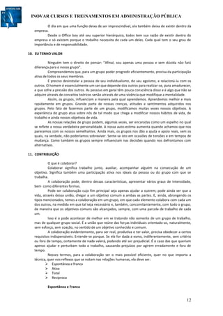 INOVAR CURSOS E TREINAMENTOS EM ADMINISTRAÇÃO PÚBLICA
12
O dia em que uma função deixa de ser imprescindível, ela também deixa de existir dentro da
empresa.
Desde o Office boy até seu superior hierárquico, todos tem sua razão de existir dentro da
empresa e só existem porque o trabalho necessita de cada um deles. Cada qual tem o seu grau de
importância e de responsabilidade.
10. EU TENHO VALOR
Ninguém tem o direito de pensar: “Afinal, sou apenas uma pessoa e sem dúvida não fará
diferença para o nosso grupo”.
Compreendemos que, para um grupo poder progredir eficientemente, precisa da participação
ativa de todos os seus membros.
É preciso desinstalar a pessoa de seu individualismo, do seu egoísmo, e relacioná-la com os
outros. O homem é essencialmente um ser que depende dos outros para realizar-se, para amadurecer,
e que sofre a pressão dos outros. As pessoas em geral têm pouca consciência disso e é algo que não se
adquire através de conceitos teóricos senão através de uma vivência que modifique a mentalidade.
Assim, os grupos, influenciam a maneira pela qual aprendemos. Aprendemos melhor e mais
rapidamente em grupos. Grande parte de nossas crenças, atitudes e sentimentos adquiridos nos
grupos. Pelo fato de fazermos parte de um grupo, modificamos muitas vezes nossos objetivos. A
experiência do grupo atua sobre nós de tal modo que chega a modificar nossos hábitos de vida, de
trabalho e ainda nossos objetivos de vida.
As nossas relações de grupo podem, algumas vezes, ser encaradas como um espelho no qual
se reflete a nossa verdadeira personalidade. A nossa auto-estima aumenta quando achamos que nos
parecemos com os nossos semelhantes. Ainda mais, os grupos nos dão a ajuda e apoio reais, sem os
quais, na verdade, não poderíamos sobreviver. Sente-se isto em ocasiões de tensões e em tempos de
mudança. Como também os grupos sempre influenciam nas decisões quando nos defrontamos com
alternativas.
11. CONTRIBUIÇÃO
O que é colaborar?
Colaborar significa trabalho junto, auxiliar, acompanhar alguém na consecução de um
objetivo. Significa também uma participação ativa nos ideais da pessoa ou do grupo com que se
trabalha.
A colaboração pode, dentro dessas características, apresentar vários graus de intensidade,
bem como diferentes formas.
Pode ser colaboração cujo fim principal seja apenas ajudar a outrem; pode ainda ser que a
vida, através dessa união, chegar a um objetivo comum a ambas as partes. E, ainda, abrangendo os
tipos mencionados, temos a colaboração em um grupo, em que cada elemento colabora com cada um
dos outros, na medida em que tal seja necessário e, também, concomitantemente, com todo o grupo,
de maneira que os objetivos comuns são alcançados, sempre, com uma parcela de trabalho de cada
um.
Isso é o pode acontecer de melhor em se tratando não somente de um grupo de trabalho,
mas de qualquer grupo social. É a união que reúne das forças individuais orientado-as, naturalmente,
sem esforço, sem coação, no sentido de um objetivo conhecido e comum.
A colaboração evidentemente, para ser real, produtiva e ter valor, precisa obedecer a certos
requisitos indispensáveis. Entende-se porque. Se ela for dada a esmo, indiferentemente, sem critério
ou fora de tempo, certamente de nada valerá, podendo até ser prejudicial. É o caso das que queriam
apenas ajudar e perturbam todo o trabalho, causando prejuízos por agirem erradamente e fora de
tempo.
Nesses termos, para a colaboração ser o mais possível eficiente, quer no que importa a
técnica, quer nos reflexos que se notam nas relações humanas, ela deve ser:
 Espontânea e franca
 Ativa
 Total
 Recíproca
Espontânea e Franca
 