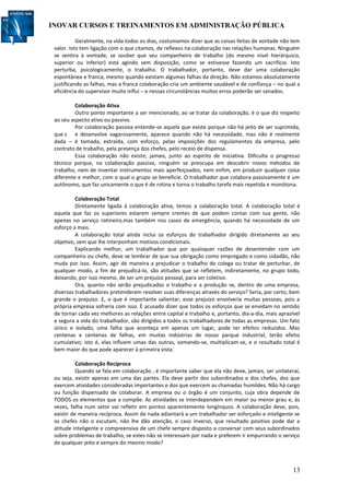 INOVAR CURSOS E TREINAMENTOS EM ADMINISTRAÇÃO PÚBLICA
13
Geralmente, na vida todos os dias, costumamos dizer que as coisas feitas de vontade não tem
valor. Isto tem ligação com o que citamos, de reflexos na colaboração nas relações humanas. Ninguém
se sentira à vontade, se souber que seu companheiro de trabalho (do mesmo nível hierárquico,
superior ou inferior) está agindo sem disposição, como se estivesse fazendo um sacrifício. Isto
perturba, psicologicamente, o trabalho. O trabalhador, portanto, deve dar uma colaboração
espontânea e franca, mesmo quando existam algumas falhas da direção. Não estamos absolutamente
justificando as falhas, mas a franca colaboração cria um ambiente saudável e de confiança – no qual a
eficiência do supervisor muito influi – e nessas circunstâncias muitos erros poderão ser sanados.
Colaboração Ativa
Outro ponto importante a ser mencionado, ao se tratar da colaboração, é o que diz respeito
ao seu aspecto ativo ou passivo.
Por colaboração passiva entende-se aquela que existe porque não há jeito de ser suprimida,
que s e desenvolve vagarosamente, aparece quando não há necessidade, mas não é realmente
dada – é tomada, extraída, com esforço, pelas imposições dos regulamentos da empresa, pelo
contrato de trabalho, pela presença dos chefes, pelo receio de dispensa.
Essa colaboração não existe, jamais, junto ao espírito de iniciativa. Dificulta o progresso
técnico porque, na colaboração passiva, ninguém se preocupa em descobrir novos métodos de
trabalho, nem de inventar instrumentos mais aperfeiçoados, nem enfim, em produzir qualquer coisa
diferente e melhor, com o qual o grupo se beneficie. O trabalhador que colabora passivamente é um
autônomo, que faz unicamente o que é de rotina e torna o trabalho tarefa mais repetida e monótona.
Colaboração Total
Diretamente ligada à colaboração ativa, temos a colaboração total. A colaboração total é
aquela que faz os superiores estarem sempre crentes de que podem contar com sua gente, não
apenas no serviço rotineiro,mas também nos casos de emergência, quando há necessidade de um
esforço a mais.
A colaboração total ainda inclui os esforços do trabalhador dirigido diretamente ao seu
objetivo, sem que lhe interponham motivos condicionais.
Explicando melhor, um trabalhador que por quaisquer razões de desentender com um
companheiro ou chefe, deve se lembrar de que sua obrigação como empregado e como cidadão, não
muda por isso. Assim, agir de maneira a prejudicar o trabalho do colega ou tratar de perturbar, de
qualquer modo, a fim de prejudicá-lo, são atitudes que se refletem, indiretamente, no grupo todo,
deixando, por isso mesmo, de ser um prejuízo pessoal, para ser coletivo.
Ora, quanto não serão prejudicados o trabalho e a produção se, dentro de uma empresa,
diversos trabalhadores pretenderem resolver suas diferenças através do serviço? Seria, por certo, bem
grande o prejuízo. E, o que é importante salientar, esse prejuízo envolveria muitas pessoas, pois a
própria empresa sofreria com isso. È acusado dizer que todos os esforços que se envidam no sentido
de tornar cada vez melhores as relações entre capital e trabalho e, portanto, dia-a-dia, mais aprazível
e segura a vida do trabalhador, são dirigidos a todos os trabalhadores de todas as empresas. Um fato
único e isolado, uma falha que aconteça em apenas um lugar, pode ter efeitos reduzidos. Mas
centenas e centenas de falhas, em muitas indústrias de nosso parque industrial, terão efeito
cumulativo; isto é, elas influem umas das outras, somando-se, multiplicam-se, e o resultado total é
bem maior do que pode aparecer à primeira vista.
Colaboração Recíproca
Quando se fala em colaboração , é importante saber que ela não deve, jamais, ser unilateral,
ou seja, existir apenas em uma das partes. Ela deve partir dos subordinados e dos chefes, dos que
exercem atividades consideradas importantes e dos que exercem as chamadas humildes. Não há cargo
ou função dispensado de colaborar. A empresa ou o órgão é um conjunto, cuja obra depende de
TODOS os elementos que a compõe. As atividades se interdependem em maior ou menor grau e, às
vezes, falha num setor vai refletir em pontos aparentemente longínquos. A colaboração deve, pois,
existir de maneira recíproca. Assim de nada adiantará a um trabalhador ser esforçado e inteligente se
os chefes não o escutam, não lhe dão atenção, o caso inverso, que resultado positivo pode dar a
atitude inteligente e compreensiva de um chefe sempre disposto a conversar com seus subordinados
sobre problemas de trabalho, se estes não se interessam por nada e preferem ir empurrando o serviço
de qualquer jeito e sempre do mesmo modo?
 