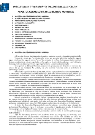 INOVAR CURSOS E TREINAMENTOS EM ADMINISTRAÇÃO PÚBLICA
14
ASPECTOS GERAIS SOBRE O LEGISLATIVO MUNICIPAL
1. A HISTÓRIA DAS CÂMARAS MUNICIPAIS NO BRASIL
2. POSIÇÃO DO MUNICÍPIO NA FEDERAÇÃO BRASILEIRA
3. INSTRUMENTOS DE ATUAÇÃO DO MUNICÍPIO
4. AS FUNÇÕES DO LEGISLATIVO
5. DIREITOS E DEVERES
6. INCOMPATIBILIDADE
7. PERDA DO MANDATO
8. CRIME DE RESPONSABILIDADE E OUTRAS INFRAÇÕES
9. LIMITES DO LEGISLATIVO
10. FUNÇÕES DO PARLAMENTO
11. IMPEDIMENTOS E INCOMPATIBILIDADES
12. POSTURA DO LEGISLADOR FRENTE ÀS PRERROGATIVAS
13. IMPROBIDADE ADMINISTRATIVA
14. EQUIPARAÇÃO
15. CONSEQUENCIAS
1. A HISTÓRIA DAS CÂMARAS MUNICIPAIS NO BRASIL
A Origem das Câmaras Municipais e dos Vereadores brasileiros remonta à época da nossa colonização.
Vereador é a pessoa que “vereia”, do verbo verear, que quer dizer administrar ou legislar, segundo
alguns estudiosos. Mas segundo outros, “verear” é a contração de verificar. Assim as autoridades municipais
desde o período colonial estavam organizados em Vereações ou Conselho de Vereadores, e essas instituições,
desde aquela época, já desempenhavam papel importantíssimo nos destinos da colonização.
Nesse período as Câmaras Municipais estavam mais preocupadas em defender os interesses dos
colonos do que da metrópole. Na verdade, era uma poderosa resistência contra o centralismo da
administração colonial.
O historiador Capistrano de Abreu (1853-1927), em seus Capítulos de História Colonial (1500-1800), ao
se referir sobre a importância dos Conselhos de Vereação, bem como dos Vereadores da época, afirmou que
“homens bons” reuniam-se em Câmaras Municipais , órgãos de administração local, cuja importância , então e
sempre somemos nunca pesou decisivamente e lances momentosos em no Reino, nem aqui...”.
Por outro vértice, o também historiador João Francisco Lisboa(1812-1863), comentando a respeito dos
Conselhos de Vereanças da época enalteceu o poder desses conselhos. “como camareiros altivos e façanhudos,
falando grosso Dante do clero, enfrentando os jesuítas- uma potência com campo civil- e muitas vezes
primando sobre o Poder Del Rei, na Pessoa de seus delegados...”
Passados tantos séculos e sem autoridade própria dos historiadores, não se pode negar que as
Câmaras Municipais (ou de vereação), tinham enorme importância na política e nas administrações locais, pois
era lógico haver certa fragilidade do reino nos rincões da colônia, devido a distância, falta de estrutura
administrativa, dificuldade de comunicação e, principalmente, porque a maioria desses “homens bons”
representava o poder econômico local e, portanto, sem duvidam ditavam as regras.
Ademais , analisando-se as Ordenações Filipinas, é possível constatar o poderio desses Conselhos, pois
aos mesmos competia, em suma, a administração das Vilas, inclusive aplicação da justiça, embora neste
particular(funções judiciárias), maior poder havia sido conferido pelas Ordenações Manoelinas, legislação
portuguesa criada pelo rei dom Manoel em 1514, nas quais predominavam os princípios do Direito Romano.
Os textos das Ordenações Filipinas atribuíam aos Vereadores a competência para a taxação dos
ganhos dos artífices, baixarem regras de posturas, a conservação de logradouros e jornadas de trabalho e,
inclusive, julgar, sem apelação, os feitos das injúrias verbais e os casos de pequenos furtos.
As Câmaras de Vereanças constituíram, sem dúvida, o primeiro núcleo de exercício político na época
do Brasil-Colônia.
Além dos Vereadores, (homens bons) escolhidos dentre os portugueses aqui radicados, essas
instituições possuíam ainda um procurador e vários oficiais. Essas Câmaras eram presididas por um ou dois
juízes ordinários (também chamado juiz de dentro, por serem moradores daquele mesmo lugar). As Câmaras e
seus Vereadores (homens bons) foram sempre considerados como elementos de vital importância para a
manutenção do poder português na Colônia, organizando quando necessária a resistência às diversas invasões
feitas por ingleses, franceses e holandeses.
 