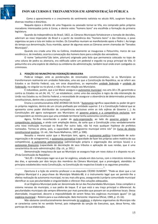 INOVAR CURSOS E TREINAMENTOS EM ADMINISTRAÇÃO PÚBLICA
15
Como o aparecimento e o crescimento do sentimento nativista no século XVII, surgiram focos de
diversas revoltas e distúrbios.
Naquela época o direito de uma freguesia ou povoado tornar-se Vila, era comprado pelos próprios
moradores interessados junto à Coroa, e dentre estes “homens bons” era escolhida a formação da primeira
legislatura.
Quando da Independência do Brasil, 1822, as Câmaras Municipais fortaleceram a tomada de decisões,
aderiram ao novo Imperador do Brasil e a partir da resistência dos “homens bons” e das Câmaras, o povo
organizou-se para a luta em todos os rincões. Os Conselhos reuniam-se manifestando apoio a Pedro I. Ao longo
do tempo sua denominação, ficou mantida, apesar de algumas vezes as Câmaras serem chamadas de “Senados
Municipais”.
Quando era criada uma Vila na Colônia, imediatamente se inaugurava o Pelourinho, marco de sua
existência e, de imediato, ocorria a convocação dos homens bons para a eleição dos vereadores.
O nome “pelourinho”(do latim, pilorium) originado pela bola que permanecia colocada no topo de
uma coluna de pedra ou alvenaria, era edificada sobre um pedestal e erguido na praça principal da Vila. O
pelourinho era uma espécie de obelisco ou emblema da administração, também local onde eram castigados os
criminosos.
2. POSIÇÃO DO MUNICÍPIO NA FEDERAÇÃO BRASILEIRA
Pode-se indagar, ante as ponderações de renomados constitucionalistas, se os Municípios se
transformaram realmente em unidades federadas, uma vez que a Constituição da República, ao se referir aos
Estados e ao Distrito Federal, usa, em onze dispositivos, as expressões unidade federada e unidade da
Federação, no singular ou no plural, e não o faz em relação aos Municípios.
É induvidoso, porém, que a Lei Maior assegura a autonomia municipal, nos arts.18 e 29, garantindo-a
contra os Estados no art.34, VII, “c”, ao estabelecer, como uma das exceções à regra da não-intervenção da
União nos Estados ou no Distrito Federal, a necessidade de assegurar a observância de determinados princípios
constitucionais, dentre eles a autonomia municipal.
Ensina o constitucionalista JOSÉ AFONSO DA SILVA: “Autonomia significa capacidade ou poder de gerir
os próprios negócios, dentro de um círculo prefixado por entidade superior. E é a Constituição Federal que se
apresenta como poder distribuidor de competências exclusivas entre as três esferas de Governo (...). As
Constituições até agora outorgavam aos Municípios só governo próprio e a competência exclusiva, que
correspondem ao mínimo para que uma entidade territorial tenha autonomia constitucional.
Agora, foi-lhes reconhecido o poder de auto-organização, ao lado do governo próprio e de
competências exclusivas, e ainda com ampliação destas, de sorte que a Constituição criou verdadeiramente
uma nova instituição municipal no Brasil. Por outro lado, não há mais qualquer hipótese de prefeitos
nomeados. Tornou-se plena, pois, a capacidade de autogoverno municipal entre nós” (in Curso de direito
constitucional positivo. 13. ed., São Paulo:Malheiros, 1997, p. 590).
Ressalta o mesmo autor que o Município tem, agora, a autonomia política (capacidade de auto-
organização e de autogoverno), a autonomia normativa (capacidade de fazer leis próprias sobre matéria de sua
competência), a autonomia administrativa (administração própria e organização dos serviços locais) e a
autonomia financeira (capacidade de decretação de seus tributos e aplicação de suas rendas, que é uma
característica da auto-administração). (Op. cit., p. 591.)
Demonstração inequívoca de que ao Município se assegura hoje um novo status é o disposto no art.
29 da Constituição da República:
“Art.29 – O Município reger-se-á por lei orgânica, votada em dois turnos, com o interstício mínimo de
dez dias, e aprovada por dois terços dos membros da Câmara Municipal, que a promulgará, atendidos os
princípios estabelecidos nesta Constituição, na Constituição do respectivo Estado e os seguintes preceitos:
....................................................................................................................................”.
Oportuna é a lição do emérito professor e ex-deputado CÍCERO DUMONT: “Pode-se dizer que a Lei
Orgânica Municipal é a peça-chave do Município Modelo-88; é o instrumento legal que vai permitir-lhe a
efetiva realização da autonomia municipal, no seu mais alto grau, assegurando à própria comunidade municipal
identificar as suas peculiaridades e singularidades e oferecer-lhes soluções adequadas.
A Lei Orgânica Municipal pode ser denominada de Lei das Peculiaridades Municipais. Estas compõem o
sistema nervoso do município, a sua pedra de toque. É aí que está o seu traço principal e diferencial. As
peculiaridades municipais são sempre diferentes por mais parecidos que possam ser os problemas locais. Dessa
diversidade, insuperável, decorre a impossibilidade de serem feitas leis orgânicas municipais iguais” (in Lei
orgânica municipal – Roteiro para a sua elaboração. Belo Horizonte: Imprensa Oficial, 1989, p. 15-16).
Não obstante constitucionalmente denominado lei orgânica, o diploma organizativo do Município não
se caracteriza como lei no sentido formal, pois independe da sanção do Executivo, que, dessa forma, não
participa de sua elaboração.
 