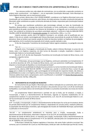 INOVAR CURSOS E TREINAMENTOS EM ADMINISTRAÇÃO PÚBLICA
16
Sua natureza jurídica tem sido objeto de controvérsias, ora se preferindo a expressão constante no
próprio texto constitucional – Lei Orgânica –, ora as expressões Constituição Municipal, Carta Municipal ou
Carta Orgânica Municipal, sem se mencionarem outras.
Alguns juristas, dentre eles o Prof. CÍCERO DUMONT, consideram a Lei Orgânica Municipal como uma
Constituição, por ser produto do exercício, pela Câmara, de modo exclusivo, do poder constituinte derivado do
Município, poder semelhante ao poder constituinte derivado do Estado, responsável pela Constituição Estadual
(op. cit., p. 17).
Os juristas que manifestam preferência pela terminologia utilizada no texto da Constituição da
República, desaconselham o emprego dos termos Constituição ou Carta, justificando a restrição ao primeiro
pela inexistência de poder constituinte nas Câmaras de Vereadores, e, ao segundo, por se caracterizar a Carta
como “ato unilateral ou limitativo da sua própria autoridade soberana”, conforme a lição de AMILCAR PINTO
FALCÃO e JOSÉ DE AGUIAR DIAS (in Constituição anotada, Ed. José Konfino, 1956, v. 1, p. 51).
Importa assinalar, porém, que a lei orgânica municipal é, em verdade, uma lei qualificada por seu
objeto. O fato de ser votada e promulgada pela Câmara Municipal, prescindindo da sanção do Prefeito, não a
desnatura. Deve-se lembrar que inexiste sanção do Chefe do Executivo também na hipótese da promulgação,
pelo Legislativo, de lei resultante de proposição de lei vetada, quando rejeitado o veto.
O Ato das Disposições Transitórias da Constituição Federal vigente estabelece, no parágrafo único do
art. 11:
“Art. 11 – ................................................................
Parágrafo único. Promulgada a Constituição do Estado, caberá à Câmara Municipal, no prazo de seis
meses, votar a Lei Orgânica respectiva, em dois turnos de discussão e votação, respeitado o disposto na
Constituição Federal e na Constituição Estadual”.
No art.2º, § 2º, do Ato das Disposições Transitórias da Constituição do Estado de Minas Gerais, está
consignada a seguinte norma:
“Art.2º-...................................................................
§ 2º- O Município, até que promulgue sua Lei Orgânica, continuará submetido à Lei Complementar nº
3, de 28 de dezembro de 1972, do Estado de Minas Gerais, com suas posteriores modificações, respeitado o
disposto na Constituição da República e na Constituição do Estado”.
A propósito da possibilidade de dilação do prazo previsto na norma transitória da Constituição Federal,
supratranscrita, observa JOSÉ NILO DE CASTRO: “É verdade que, quando o constituinte fixou o prazo de seis
meses para a edição da Lei Orgânica, após a promulgação da Constituição do respectivo Estado, não afastou a
possibilidade de se votar a Lei Orgânica além desse espaço temporal, desde que motivos de ordem pública e de
interesse público local assim o propiciassem, assim o justificassem, à saciedade” (in Direito Municipal positivo.
3.ed.Belo Horizonte: Del Rey: 1996,p.65).
3. INSTRUMENTOS DE ATUAÇÃO DO MUNICÍPIO
Os instrumentos de que dispõe o Município para a efetiva realização de sua autonomia, bem como os
limites impostos à sua atuação, decorrem dos princípios e dos preceitos de que trata o art.29 da Constituição
da República: os princípios desta e da Constituição do Estado e os preceitos enumerados nos incisos do mesmo
artigo.
Lei complementar federal determinará o período em que se farão, por lei estadual, a criação, a
incorporação, a fusão e o desmembramento de Municípios, segundo os requisitos estabelecidos em lei
complementar estadual. É o que prescrevem, respectivamente, o art. 18, § 4º, da Constituição Federal e o art.
167 da Constituição do Estado de Minas Gerais:
“Art.18 – ................................................................
§ 4º – A criação, a incorporação, a fusão e o desmembramento de Municípios far-se-ão por lei estadual, dentro
do período determinado por lei complementar federal, e dependerão de consulta prévia, mediante plebiscito,
às populações dos Municípios envolvidos, após divulgação dos Estudos de Viabilidade Municipal, apresentados
e publicados na forma da lei”.
.......................................................................................................................................
“Art.167 – Lei complementar estabelecerá os requisitos para a criação, incorporação, fusão e
desmembramento de Municípios, observado o disposto no art.18, § 4º, da Constituição da República”.
No âmbito do Estado de Minas Gerais, os requisitos para criação, incorporação, fusão e desmembramento de
Municípios são fixados pela Lei Complementar nº 37, de 18/01/95, alterada pelas Leis Complementares de nºs
39, de 23/06/95, e 47, de 27/12/96.
O Município é dotado dos Poderes Legislativo e Executivo; não existe Poder Judiciário municipal. Nas
comarcas, que se constituem de 1 (um) ou mais Municípios, tendo por sede a do Município que lhe dá o nome,
 