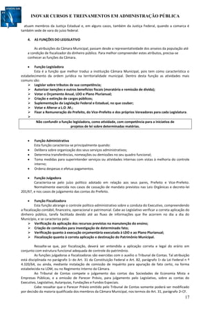 INOVAR CURSOS E TREINAMENTOS EM ADMINISTRAÇÃO PÚBLICA
17
atuam membros da Justiça Estadual e, em alguns casos, também da Justiça Federal, quando a comarca é
também sede de vara do juízo federal.
4. AS FUNÇÕES DO LEGISLATIVO
As atribuições da Câmara Municipal, passam desde a representatividade dos anseios da população até
a condição de fiscalizador do dinheiro público. Para melhor compreender estes atributos, precisa-se
conhecer as funções da Câmara.
 Função Legisladora
Esta é a função que melhor traduz a instituição Câmara Municipal, pois tem como característica o
estabelecimento da ordem jurídica na territorialidade municipal. Dentro desta função as atividades mais
comuns são:
 Legislar sobre tributos de sua competência;
 Autorizar isenções e outros benefícios fiscais (moratória e remissão de dívida);
 Votar o Orçamento Anual, LDO e Plano Plurianual;
 Criação e extinção de cargos públicos;
 Suplementação da Legislação Federal e Estadual, no que couber;
 Votar e Alterar a L.O .M.;
 Fixar a Remuneração do Prefeito, do Vice-Prefeito e dos próprios Vereadores para cada Legislatura.

Não confundir a função legisladora, como atividade, com competência para a iniciativa de
projetos de lei sobre determinadas matérias.
 Função Administrativa
Esta função caracteriza-se principalmente quando:
 Delibera sobre organização dos seus serviços administrativos;
 Determina transferências, nomeações ou demissões no seu quadro funcional;
 Toma medidas para superintender serviços ou atividades internas com vistas à melhoria do controle
interno;
 Ordena despesas e efetua pagamentos.
 Função Julgadora
Caracteriza-se pelo juízo político adotado em relação aos seus pares, Prefeito e Vice-Prefeito.
Normalmente exercida nos casos de cassação de mandato previstos nas Leis Orgânicas e decreto-lei
201/67, e nos casos de julgamento das contas do Prefeito.
 Função Fiscalizadora
Esta função abrange o controle político-administrativo sobre a conduta do Executivo, compreendendo
a fiscalização contábil, financeira, operacional e patrimonial. Cabe ao Legislativo verificar a correta aplicação do
dinheiro público, tarefa facilitada devido até ao fluxo de informações que lhe acorrem no dia a dia do
Município, e se caracteriza pela:
 Verificação da aplicação dos recursos previstas na manutenção do ensino;
 Criação de comissões para investigação de determinado fato;
 Verificação quanto à execução orçamentária executada à LDO e ao Plano Plurianual;
 Fiscalização quanto à correta aplicação e destinação do Patrimônio Municipal.
Ressalte-se que, por fiscalização, deverá ser entendida a aplicação correta e legal do erário em
conjunto com estrutura funcional adequada de controle do patrimônio.
As funções julgadoras e fiscalizadoras são exercidas com o auxílio o Tribunal de Contas. Tal atribuição
está disciplinada no parágrafo 1º do Art. 31 da Constituição Federal e Art. 82, parágrafo 1º da Lei Federal n º
4.320/64, ou ainda, mediante instalação de comissão de inquérito para apuração de fato certo, na forma
estabelecida na LOM, ou no Regimento Interno da Câmara.
Ao Tribunal de Contas compete o julgamento das contas das Sociedades de Economia Mista e
Empresas Públicas, e a emissão de Parecer Prévio, para julgamento pelo Legislativo, sobre as contas do
Executivo, Legislativo, Autarquias, Fundações e Fundos Especiais.
Cabe ressaltar que o Parecer Prévio emitido pelo Tribunal de Contas somente poderá ser modificado
por decisão da maioria qualificada dos membros da Câmara Municipal, nos termos do Art. 31, parágrafo 2º CF.
 