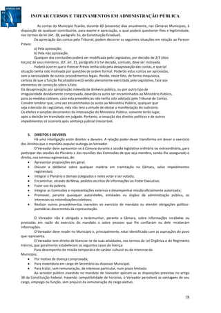 INOVAR CURSOS E TREINAMENTOS EM ADMINISTRAÇÃO PÚBLICA
18
As contas do Município ficarão, durante 60 (sessenta) dias anualmente, nas Câmaras Municipais, à
disposição de qualquer contribuinte, para exame e apreciação, o qual poderá questionar-lhes a legitimidade,
nos termos da lei (Art. 18, parágrafo 3o, da Constituição Estadual).
Da apreciação das contas pelo Tribunal, podem decorrer as seguintes situações em relação ao Parecer
Prévio:
a) Pela aprovação;
b) Pela não aprovação.
Qualquer das conclusões poderá ser modificada pelo Legislativo, por decisão de 2/3 (dois
terços) de seus membros. (CF, art. 31, parágrafo 2º) Tal decisão, contudo, deve ser motivada.
Poderá ocorrer que o Parecer Prévio tenha sido pela desaprovação das contas, e que tal
situação tenha sido motivada por questões de ordem formal. Poderão estas contas ser aprovadas,
sem a necessidade de outros procedimentos legais. Reside, neste fato, de forma inequívoca,
certeza de que a função fiscalizadora está sendo plenamente exercitada pelo Legislativo, face aos
elementos de convicção sobre o fato.
Da desaprovação por apropriação indevida de dinheiro público, ou por outro tipo de
irregularidade devidamente comprovada, deverão os autos ser encaminhados ao Ministério Público,
para as medidas cabíveis, caso esta providências não tenha sido adotada pelo Tribunal de Contas.
Convém lembrar que, uma vez encaminhados os autos ao Ministério Público, qualquer que
seja a decisão do Legislativo, esta não terá a virtude de obstar a manifestação do Judiciário.
Os efeitos e sanções decorrentes da intervenção do Ministério Público, somente terão lugar,
após a decisão ter transitado em julgado. Portanto, a cessação dos direitos políticos e de outros
impedimentos só ocorrerá após sentença judicial irrecorrível.
5. DIREITOS E DEVERES
Há uma interligação entre direitos e deveres. A relação poder-dever transforma em dever o exercício
dos direitos que o mandato popular outorga ao Vereador.
O Vereador deve apresentar-se à Câmara durante a sessão legislativa ordinária ou extraordinária, para
participar das sessões do Plenário e das reuniões das Comissões de que seja membro, sendo-lhe assegurado o
direito, nos termos regimentais, de:
 Apresentar proposições em geral;
 Discutir e deliberar sobre qualquer matéria em tramitação na Câmara, salvo impedimentos
regimentais;
 Integrar o Plenário e demais colegiados e neles votar e ser votado;
 Encaminhar, através da Mesa, pedidos escritos de informações ao Poder Executivo;
 Fazer uso da palavra;
 Integrar as Comissões e representações externas e desempenhar missão oficialmente autorizada;
 Promover, perante quaisquer autoridades, entidades ou órgãos da administração pública, os
interesses ou reivindicações coletivos;
 Realizar outros procedimentos inerentes ao exercício de mandato ou atender obrigações político-
partidárias decorrentes da representação.
O Vereador não é obrigado a testemunhar, perante a Câmara, sobre informações recebidas ou
prestadas em razão do exercício do mandato e sobre pessoas que lhe confiaram ou dele receberam
informações.
O Vereador deve residir no Município e, principalmente, estar identificado com as aspirações do povo
que representa.
O Vereador tem direito de licenciar-se de suas atividades, nos termos da Lei Orgânica e do Regimento
Interno, que geralmente estabelecem os seguintes casos de licença:
Para desempenho de missão temporária de caráter cultural ou de interesse do
Município;
 Por motivo de doença comprovada;
 Para investidura em cargo de Secretário ou Assessor Municipal;
 Para tratar, sem remuneração, de interesse particular, num prazo limitado.
Ao servidor público investido no mandato de Vereador aplicam-se as disposições previstas no artigo
38 da Constituição Federal. Havendo compatibilidade de horários, o Vereador perceberá as vantagens de seu
cargo, emprego ou função, sem prejuízo da remuneração do cargo eletivo.
 