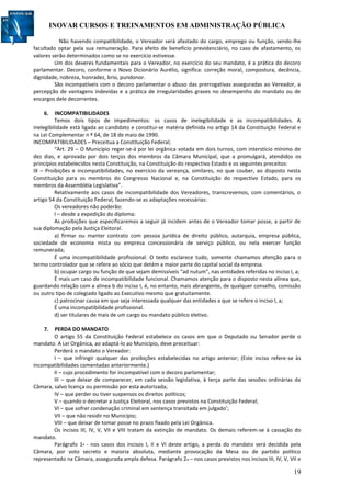INOVAR CURSOS E TREINAMENTOS EM ADMINISTRAÇÃO PÚBLICA
19
Não havendo compatibilidade, o Vereador será afastado do cargo, emprego ou função, sendo-lhe
facultado optar pela sua remuneração. Para efeito de benefício previdenciário, no caso de afastamento, os
valores serão determinados como se no exercício estivesse.
Um dos deveres fundamentais para o Vereador, no exercício do seu mandato, é a prática do decoro
parlamentar. Decoro, conforme o Novo Dicionário Aurélio, significa: correção moral, compostura, decência,
dignidade, nobreza, honradez, brio, pundonor.
São incompatíveis com o decoro parlamentar o abuso das prerrogativas asseguradas ao Vereador, a
percepção de vantagens indevidas e a prática de irregularidades graves no desempenho do mandato ou de
encargos dele decorrentes.
6. INCOMPATIBILIDADES
Temos dois tipos de impedimentos: os casos de inelegibilidade e as incompatibilidades. A
inelegibilidade está ligada ao candidato e constitui-se matéria definida no artigo 14 da Constituição Federal e
na Lei Complementar n º 64, de 18 de maio de 1990.
INCOMPATIBILIDADES – Preceitua a Constituição Federal;
“Art. 29 – O Município reger-se-á por lei orgânica votada em dois turnos, com interstício mínimo de
dez dias, e aprovada por dois terços dos membros da Câmara Municipal, que a promulgará, atendidos os
princípios estabelecidos nesta Constituição, na Constituição do respectivo Estado e os seguintes preceitos:
IX – Proibições e incompatibilidades, no exercício da vereança, similares, no que couber, ao disposto nesta
Constituição para os membros do Congresso Nacional e, na Constituição do respectivo Estado, para os
membros da Assembléia Legislativa”.
Relativamente aos casos de incompatibilidade dos Vereadores, transcrevemos, com comentários, o
artigo 54 da Constituição Federal, fazendo-se as adaptações necessárias:
Os vereadores não poderão:
I – desde a expedição do diploma:
As proibições que especificaremos a seguir já incidem antes de o Vereador tomar posse, a partir de
sua diplomação pela Justiça Eleitoral.
a) firmar ou manter contrato com pessoa jurídica de direito público, autarquia, empresa pública,
sociedade de economia mista ou empresa concessionária de serviço público, ou nela exercer função
remunerada;
É uma incompatibilidade profissional. O texto esclarece tudo, somente chamamos atenção para o
termo controlador que se refere ao sócio que detém a maior parte do capital social da empresa.
b) ocupar cargo ou função de que sejam demissíveis “ad nutum”, nas entidades referidas no inciso I, a;
É mais um caso de incompatibilidade funcional. Chamamos atenção para o disposto nesta alínea que,
guardando relação com a alínea b do inciso I, é, no entanto, mais abrangente, de qualquer conselho, comissão
ou outro tipo de colegiado ligado ao Executivo mesmo que gratuitamente.
c) patrocinar causa em que seja interessada qualquer das entidades a que se refere o inciso I, a;
É uma incompatibilidade profissional.
d) ser titulares de mais de um cargo ou mandato público eletivo.
7. PERDA DO MANDATO
O artigo 55 da Constituição Federal estabelece os casos em que o Deputado ou Senador perde o
mandato. A Lei Orgânica, ao adaptá-lo ao Município, deve preceituar:
Perderá o mandato o Vereador:
I – que infringir qualquer das proibições estabelecidas no artigo anterior; (Este inciso refere-se às
incompatibilidades comentadas anteriormente.)
II – cujo procedimento for incompatível com o decoro parlamentar;
III – que deixar de comparecer, em cada sessão legislativa, à terça parte das sessões ordinárias da
Câmara, salvo licença ou permissão por esta autorizada;
IV – que perder ou tiver suspensos os direitos políticos;
V – quando o decretar a Justiça Eleitoral, nos casos previstos na Constituição Federal;
VI – que sofrer condenação criminal em sentença transitada em julgado’;
VII – que não residir no Município;
VIII – que deixar de tomar posse no prazo fixado pela Lei Orgânica.
Os incisos III, IV, V, VII e VIII tratam da extinção de mandato. Os demais referem-se à cassação do
mandato.
Parágrafo 1º - nos casos dos incisos I, II e VI deste artigo, a perda do mandato será decidida pela
Câmara, por voto secreto e maioria absoluta, mediante provocação da Mesa ou de partido político
representado na Câmara, assegurada ampla defesa. Parágrafo 2o – nos casos previstos nos incisos III, IV, V, VII e
 