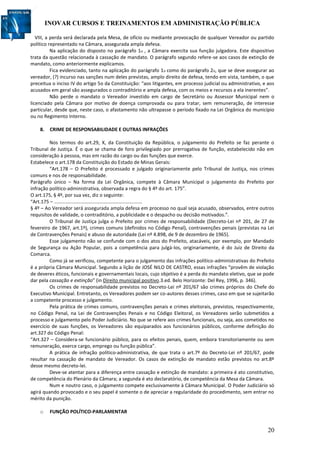 INOVAR CURSOS E TREINAMENTOS EM ADMINISTRAÇÃO PÚBLICA
20
VIII, a perda será declarada pela Mesa, de ofício ou mediante provocação de qualquer Vereador ou partido
político representado na Câmara, assegurada ampla defesa.
Na aplicação do disposto no parágrafo 1o , a Câmara exercita sua função julgadora. Este dispositivo
trata da questão relacionada à cassação de mandato. O parágrafo segundo refere-se aos casos de extinção de
mandato, como anteriormente explicamos.
Fica evidenciado, tanto na aplicação do parágrafo 1o como do parágrafo 2o, que se deve assegurar ao
vereador, (?) incurso nas sanções num deles previstas, amplo direito de defesa, tendo em vista, também, o que
preceitua o inciso IV do artigo 5o da Constituição: “aos litigantes, em processo judicial ou administrativo, e aos
acusados em geral são assegurados o contraditório e ampla defesa, com os meios e recursos a ela inerentes”.
Não perde o mandato o Vereador investido em cargo de Secretário ou Assessor Municipal nem o
licenciado pela Câmara por motivo de doença comprovada ou para tratar, sem remuneração, de interesse
particular, desde que, neste caso, o afastamento não ultrapasse o período fixado na Lei Orgânica do município
ou no Regimento Interno.
8. CRIME DE RESPONSABILIDADE E OUTRAS INFRAÇÕES
Nos termos do art.29, X, da Constituição da República, o julgamento do Prefeito se faz perante o
Tribunal de Justiça. É o que se chama de foro privilegiado por prerrogativa de função, estabelecido não em
consideração à pessoa, mas em razão do cargo ou das funções que exerce.
Estabelece o art.178 da Constituição do Estado de Minas Gerais:
“Art.178 – O Prefeito é processado e julgado originariamente pelo Tribunal de Justiça, nos crimes
comuns e nos de responsabilidade.
Parágrafo único – Na forma da Lei Orgânica, compete à Câmara Municipal o julgamento do Prefeito por
infração político-administrativa, observada a regra do § 4º do art. 175”.
O art.175, § 4º, por sua vez, diz o seguinte:
“Art.175 – .................................................................
§ 4º – Ao Vereador será assegurada ampla defesa em processo no qual seja acusado, observados, entre outros
requisitos de validade, o contraditório, a publicidade e o despacho ou decisão motivados.”.
O Tribunal de Justiça julga o Prefeito por crimes de responsabilidade (Decreto-Lei nº 201, de 27 de
fevereiro de 1967, art.1º), crimes comuns (definidos no Código Penal), contravenções penais (previstas na Lei
de Contravenções Penais) e abuso de autoridade (Lei nº 4.898, de 9 de dezembro de 1965).
Esse julgamento não se confunde com o dos atos do Prefeito, atacáveis, por exemplo, por Mandado
de Segurança ou Ação Popular, pois a competência para julgá-los, originariamente, é do Juiz de Direito da
Comarca.
Como já se verificou, competente para o julgamento das infrações político-administrativas do Prefeito
é a própria Câmara Municipal. Segundo a lição de JOSÉ NILO DE CASTRO, essas infrações “provêm de violação
de deveres éticos, funcionais e governamentais locais, cujo objetivo é a perda do mandato eletivo, que se pode
dar pela cassação e extinção” (in Direito municipal positivo.3.ed. Belo Horizonte: Del Rey, 1996, p. 346).
Os crimes de responsabilidade previstos no Decreto-Lei nº 201/67 são crimes próprios do Chefe do
Executivo Municipal. Entretanto, os Vereadores podem ser co-autores desses crimes, caso em que se sujeitarão
a competente processo e julgamento.
Pela prática de crimes comuns, contravenções penais e crimes eleitorais, previstos, respectivamente,
no Código Penal, na Lei de Contravenções Penais e no Código Eleitoral, os Vereadores serão submetidos a
processo e julgamento pelo Poder Judiciário. No que se refere aos crimes funcionais, ou seja, aos cometidos no
exercício de suas funções, os Vereadores são equiparados aos funcionários públicos, conforme definição do
art.327 do Código Penal:
“Art.327 – Considera-se funcionário público, para os efeitos penais, quem, embora transitoriamente ou sem
remuneração, exerce cargo, emprego ou função pública”.
A prática de infração político-administrativa, de que trata o art.7º do Decreto-Lei nº 201/67, pode
resultar na cassação de mandato de Vereador. Os casos de extinção de mandato estão previstos no art.8º
desse mesmo decreto-lei.
Deve-se atentar para a diferença entre cassação e extinção de mandato: a primeira é ato constitutivo,
de competência do Plenário da Câmara; a segunda é ato declaratório, de competência da Mesa da Câmara.
Num e noutro caso, o julgamento compete exclusivamente à Câmara Municipal. O Poder Judiciário só
agirá quando provocado e o seu papel é somente o de apreciar a regularidade do procedimento, sem entrar no
mérito da punição.
o FUNÇÃO POLÍTICO-PARLAMENTAR
 