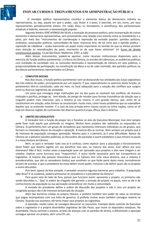 INOVAR CURSOS E TREINAMENTOS EM ADMINISTRAÇÃO PÚBLICA
21
O mandato político representativo constitui o elemento básico da democracia indireta ou
representativa, ou seja, aquela em que o poder, cujo titular é o povo, é exercido, em seu nome, por seus
representantes periodicamente eleitos. Em razão disso, os Vereadores, à semelhança dos parlamentares
estaduais e federais, exercem a representação popular.
Segundo lembra JOSÉ AFONSO DA SILVA, a evolução do processo político, pela incorporação de outros
elementos à democracia representativa, vem promovendo uma relação mais estreita entre os mandatários e o
povo, por meio dos “instrumentos de coordenação e expressão da vontade popular: partidos políticos,
sindicatos, associações políticas, comunidades de base, imprensa livre, de tal sorte que a opinião pública –
expressão da cidadania – acaba exercendo um papel muito importante no sentido de que os eleitos prestem
mais atenção às reivindicações do povo, mormente às de suas bases eleitorais” (in Curso de direito
constitucional positivo. 13.ed.São Paulo: Malheiros, 1997, p.140).
Além desses instrumentos, podem-se apontar, como recursos institucionais disponíveis para o
exercício da função político-parlamentar: a tribuna da Câmara, os acordos de Lideranças, as audiências públicas
com entidades da sociedade civil, as comissões destinadas à representação da Câmara em atos públicos, a
proporcionalidade da participação, na constituição da Mesa e na de cada comissão, dos partidos políticos ou
dos blocos parlamentares representados na Câmara.
o CONFLITOS SOCIAIS
Nos dias atuais, a função político-parlamentar vem-se destacando nas atividades das Casas Legislativas
das três esferas de poder, principalmente por um aspecto. É que, especialmente no exercício desta função, os
parlamentos têm-se constituído, cada vez mais, no local adequado para a solução dos conflitos que surgem
entre os diversos segmentos da sociedade.
Um povo que consegue erigir instituições por via das quais se resolvam tais conflitos, de maneira
civilizada e pacífica, protege-se, sem dúvida, do perigo de resvalar para formas traumáticas de solução que a
ninguém podem mais interessar, pois a História já nos mostra, e com grande clareza, que, antes de se
constituírem em solução, estas formas se caracterizam, muito mais, como novos problemas que se superpõem
àqueles que se pretende resolver. É o caso da luta armada entre classes sociais ou entre nações, como se vê
hoje em diversas regiões de continentes tão diversos quanto Europa, África, Ásia e América.
9. LIMITES DO LEGISLATIVO
O Vereador tem a função de propor leis e fiscalizar os atos do Executivo Municipal, mas nem sempre
pode fazer tudo aquilo que pretende ou imagina. Muitos bons projetos são rejeitados ou esquecidos na
Câmara. O parlamento tem um grupo de vereadores que representa interesses individuais ou de grupos, que
formam os chamados blocos da situação e oposição. A maioria dita as normas. Nem sempre um projeto que é
de interesse da população consegue aprovação. Mesmo para ir a plenário, já é uma dificuldade. Apesar da
Câmara ser o plenário (sessões públicas), as discussões são pautadas e quem estabelece o que entrará na pauta
é a mesa diretora da Câmara.
Bem, se para o vereador tudo isso já é confuso, como explicar para a população o funcionamento
deste Poder que deveria legislar em seu benefício mas que, na maioria das vezes, esta’ alheio aos seus
interesses? Não é fácil, muitas vezes a população quer ver aprovado seus projetos e eles nem chegam a ser
votados. Explicar como funciona essa “maquininha”, é outra tarefa necessária para dar transparência ao
Legislativo. A maioria das pessoas desconhece que na Câmara tem uma mesa diretora, que o sistema é
presidencialista, que são os vereadores (todos) que escolhem os que farão parte desta mesa, normalmente
através de acordos, e que o presidente da mesa detém muito poder, inclusive o de definir quais são os projetos
a serem discutidos.
Pois bem, apesar da boa vontade, o vereador encontra algumas barreiras para trabalhar. A população
sabe disso? E se soubesse, poderia pressionar os vereadores e o presidente da Câmara?
Para quem está do lado de fora, parece que funciona assim: apresenta o projeto, os primeiros vão
sendo discutidos e... Opa! A ordem de chegada não garante a entrada do projeto na pauta, nem se ele é de
conhecimento da população ou sua aprovação vá beneficiar em muito a comunidade.
A vontade do presidente define a ordem de discussão dos projetos e não é raro um projeto ser
congelado porque não é de interesse da bancada da situação.
Além das barreiras criadas na própria Câmara, o prefeito também tem poder de vetar as iniciativas
que julgue incompatíveis com sua linha de governo. O prefeito muitas vezes também consegue maioria na
Câmara. Quando isso acontece, ele tenta impor seus projetos ao Legislativo.
A oposição, nestes casos, só consegue denunciar os casuísmos. Exemplo deste controle do Executivo
sobre o Legislativo é a própria Assembléia Legislativa de São Paulo, que reúne os deputados estaduais. Na
Assembléia, Fleury controla a maioria, através de alianças com os partidos de direita, e dificilmente a oposição
consegue aprovar um projeto, abrir uma CPI, etc.
 