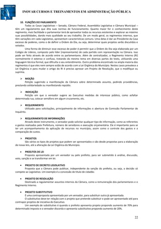INOVAR CURSOS E TREINAMENTOS EM ADMINISTRAÇÃO PÚBLICA
22
10. FUNÇÕES DO PARLAMENTO
Todas as Casas Legislativas – Senado, Câmara Federal, Assembléia Legislativa e Câmara Municipal –
têm um regulamento que dita suas normas de funcionamento. Quanto maior for o conhecimento deste
regimento, mais facilidade o parlamentar terá de aproveitar todos os recursos existentes e explorar ao máximo
suas possibilidades, dando mais qualidade ao seu trabalho. De um modo geral, os regimentos internos, que
têm variações em cada Legislativo, apresentam características comuns. Uma delas é dar ao Presidente da Casa
excesso de poderes, como o de definir a Ordem do Dia, ou seja, determinar quais projetos serão discutidos e
votados.
Uma forma de diminuir esse excesso de poder é permitir que a Ordem do Dia seja elaborada por um
Colégio de Líderes, composto pelo líder (representante) de cada partido com representação na Câmara. Isso
pode ser feito através de acordo entre os parlamentares. Além de centralizador, o Regimento Interno (RI)
normalmente é extenso e confuso, tratando do mesmo tema em diversas partes do texto, utilizando uma
linguagem técnica formal, que dificulta o seu entendimento. Outro problema encontrado na ampla maioria dos
regimentos é que eles nem sempre estão de acordo com a Lei Orgânica do Município. Nestes casos prevalece a
Lei Orgânica e para mudar o artigo do RI é preciso aprovar um Projeto de Resolução, que o modifique ou
suprima.
 MOÇÃO
Petição sugerindo a manifestação da Câmara sobre determinado assunto, pedindo providências,
prestando solidariedade ou manifestando repúdio.
 INDICAÇÃO
Petição em que o vereador sugere ao Executivo medidas de interesse público, como asfaltar
determinada rua, colocar semáforo em algum cruzamento, etc.
 REQUERIMENTO
Utilizado para solicitações, principalmente de informações e abertura de Comissão Parlamentar de
Inquérito.
 REQUERIMENTO DE INFORMAÇÕES
Através deste instrumento, o vereador pode solicitar qualquer tipo de informação, como as referentes
a gastos realizados pela Prefeitura, número de servidores e execução orçamentária. Ele é importante para se
ter um acompanhamento da aplicação de recursos no município, assim como o controle dos gastos e a
comparação de custos.
 PROJETOS
São vários os tipos de projetos que podem ser apresentados e vão desde propostas para a elaboração
de novas leis, até a alteração da Lei Orgânica do Município.
 PROEJTOS DE LEI
Proposta apresentada por um vereador ou pelo prefeito, para ser submetido à análise, discussão,
voto, sanção e se transformar em lei.
 PROJETO DE DECRETO LEGISLATIVO
Proposta que a Câmara pode publicar, independente da sanção do prefeito, ou seja, a decisão só
compete ao Legislativo. Um exemplo é a concessão de título de cidadão.
 PROJETO DE RESOLUÇÃO
Destinado a regulamentar assuntos internos da Câmara, como a remuneração dos parlamentares e o
Regimento Interno.
 PROJETO SUBSTITUTIVO
É uma contraproposta apresentada por um vereador, para substituir outra já apresentada.
O substitutivo deve ter relação com o projeto que pretende substituir e pode ser apresentado até para
contrapor projetos de iniciativa do Executivo.
Um exemplo de substitutivo é quando o prefeito apresenta projeto propondo aumento de 70% para
determinado imposto e o vereador discorda e apresenta substitutivo propondo aumento de 20%.
 