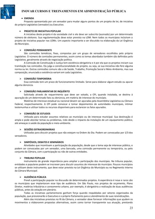 INOVAR CURSOS E TREINAMENTOS EM ADMINISTRAÇÃO PÚBLICA
23
 EMENDA
Proposta apresentada por um vereador para mudar alguns pontos de um projeto de lei, de iniciativa
do próprio Legislativo (vereador) ou Executivo.
 PROJETO DE INICIATIVA POPULAR
A iniciativa deste projeto é da sociedade civil e ele deve ser subscrito (assinado) por um determinado
número de eleitores. Sua regulamentação deve estar prevista na LOM. Nem todos os municípios incluíram o
projeto de iniciativa popular nas LOMs. Um aspecto importante a ser discutido na elaboração da Lei Orgânica
do Município.
 COMISSÃO PERMANENTE
São comissões temáticas, fixas, compostas por um grupo de vereadores escolhidos pelo próprio
Legislativo. O número de comissões permanentes, assim como os temas abordados também são definidos pelo
Legislativo, geralmente através de negociação política.
A Comissão de Constituição e Justiça tem existência obrigatória e é por ela que os projetos iniciam sua
tramitação nas comissões. Ela julga a constitucionalidade do projeto, ou seja, se sua iniciativa não fere alguma
norma ou lei. Outras comissões comuns são a de Saúde, Trabalho, Promoção Social e Meio-Ambiente, mas sua
composição, enunciado e existência variam em cada Legislativo.
 COMISSÃO TEMPORÁRIA
Essa comissão tem um prazo de funcionamento limitado. Serve para elaborar algum estudo ou apurar
alguma denúncia.
 COMISSÃO PARLAMENTAR DE INQUÉRITO
Solicitada através de requerimento que deve ser votado, a CPI, quando instalada, se destina à
apuração de um determinado fato ou denúncia, em matéria de interesse do município.
Matérias de interesse estadual ou nacional devem ser apuradas pela Assembléia Legislativa ou Câmara
Federal, respectivamente. A CPI pode convocar e tomar depoimentos de autoridades municipais, intimar
testemunhas e utilizar todos os recursos disponíveis para esclarecer os fatos apurados.
 COMISSÃO DE ESTUDOS
Utilizada para estudar assuntos relativos ao município ou de interesse municipal. Sua destinação é
ampla e pode abordar temas ou problemas, indo desde o impacto da instalação de um equipamento público,
até ameaças à saúde da população e meio-ambiente.
 SESSÕES EXTRAORDINÁRIAS
Utilizadas para discutir projetos que não estejam na Ordem do Dia. Podem ser convocadas por 1/3 dos
vereadores.
 SIMPÓSIOS, DEBATES E SEMINÁRIOS
Atividades que incentivam a participação da população, desde que o tema seja de interesse público, e
podem ser convocadas por um vereador, uma bancada, uma comissão permanente ou temporária, ou pelo
conjunto da Câmara, com a participação ou não de outras entidades.
 TRIBUNA POPULAR
Instrumento de grande importância para ampliar a participação dos munícipes. Na tribuna popular,
entidades e populares podem se inscrever para discutir assuntos de interesse do município. Poucos municípios
se utilizam deste instrumento, que deve estar previsto na Lei Orgânica do Município ou no Regimento Interno
da Câmara Municipal.
 AUDIÊNCIA PÚBLICA
Prevê a participação popular na discussão de determinados projetos. A experiência é nova e raros são
os municípios que implantaram esse tipo de audiência. Em São Paulo, nos projetos de orçamento, Plano
Diretor, matérias tributárias e zoneamento urbano, por exemplo, é obrigatória a realização de duas audiências
públicas, antes da votação em plenário.
Todas as iniciativas parlamentares ganham força quando respaldadas por setores organizados da
população, que pressionarão o Executivo e o próprio Parlamento para o atendimento de suas reivindicações.
Além das iniciativas previstas no RI da Câmara, o vereador deve fornecer informações que ajudem os
movimentos a elaborarem propostas alternativas, assim como tornar transparente sua atuação, prestando
 