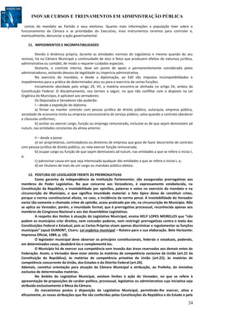INOVAR CURSOS E TREINAMENTOS EM ADMINISTRAÇÃO PÚBLICA
24
contas do mandato ao Partido e seus eleitores. Quanto mais informações a população tiver sobre o
funcionamento da Câmara e as prioridades do Executivo, mais instrumentos teremos para controlar e,
eventualmente, denunciar a ação governamental.
11. IMPEDIMENTOS E INCOMPATIBILIDADES
Devido à dinâmica própria, durante as atividades normais do Legislativo e mesmo quando do seu
recesso, há na Câmara Municipal a continuidade de atos e fatos que produzem efeitos de natureza jurídica,
administrativa ou contábil, de modo a requerer cuidados especiais.
Destarte, o controle interno, deve ser ponto de apoio e permanentemente considerado pelos
administradores, evitando desvios de legalidade ou imperícia administrativa.
No exercício do mandato, e desde a diplomação, ao Edil são impostas incompatibilidades e
impedimentos para a prática de determinados atos ou para o exercício de certas funções.
Inicialmente abordada pelo artigo 29, VII, a matéria encontra-se alinhada no artigo 54, ambos da
Constituição Federal. O disciplinamento, nos termos a seguir, no que não conflitar com o disposto na Lei
Orgânica do Município, é aplicável aos vereadores:
Os Deputados e Senadores não poderão:
I – desde a expedição do diploma:
a) firmar ou manter contrato com pessoa jurídica de direito público, autarquia, empresa pública,
sociedade de economia mista ou empresa concessionária de serviço público, salvo quando o contrato obedecer
a cláusulas uniformes;
b) aceitar ou exercer cargo, função ou emprego remunerado, inclusive os de que sejam demissíveis ad
nutum, nas entidades constantes da alínea anterior.
II – desde a posse:
a) ser proprietários, controladores ou diretores de empresa que goze de favor decorrente de contrato
com pessoa jurídica de direito público, ou nela exercer função remunerada;
b) ocupar cargo ou função de que sejam demissíveis ad nutum, nas entidades a que se refere o inciso I,
a;
c) patrocinar causa em que seja interessada qualquer das entidades a que se refere o inciso I, a;
d) ser titulares de mais de um cargo ou mandato público eletivo.
12. POSTURA DO LEGISLADOR FRENTE ÀS PRERROGATIVAS
Como garantia da independência da Instituição Parlamentar, são asseguradas prerrogativas aos
membros do Poder Legislativo. No que concerne aos Vereadores, é expressamente estabelecida, na
Constituição da República, a inviolabilidade por opiniões, palavras e votos no exercício do mandato e na
circunscrição do Município, o que significa imunidade material: o fato típico deixa de constituir crime,
porque a norma constitucional afasta, no caso, a incidência da norma penal. A inviolabilidade do Vereador
exclui tão-somente o chamado crime de opinião, acaso praticado por ele, na circunscrição do Município. Não
se aplica ao Vereador, porém, a imunidade formal, que é prerrogativa processual, reconhecida apenas aos
membros do Congresso Nacional e aos das Assembléias Legislativas.
A respeito dos limites à atuação do Legislativo Municipal, ensina HELY LOPES MEIRELLES que “não
podem os municípios criar direitos, nem conceder poderes, nem restringir prerrogativas contra o texto das
Constituições Federal e Estadual, pois as Cartas Próprias visam apenas discriminar e regulamentar as funções
municipais” (apud DUMONT, Cícero. Lei orgânica municipal – Roteiro para a sua elaboração. Belo Horizonte:
Imprensa Oficial, 1989, p. 19).
O legislador municipal deve observar os princípios constitucionais, federais e estaduais, podendo,
em determinados casos, desdobrá-los e complementá-los.
O Município há de exercer sua competência sem invasão das áreas reservadas aos demais entes da
Federação. Assim, o Vereador deve estar atento às matérias de competência exclusiva da União (art.21 da
Constituição da República); às matérias de competência privativa da União (art.22); às matérias de
competência concorrente da União, dos Estados e do Distrito Federal (art.24).
Ademais, constitui orientação para atuação da Câmara Municipal a atribuição, ao Prefeito, da iniciativa
exclusiva de determinadas matérias.
No âmbito do Legislativo Municipal, existem limites à ação do Vereador, no que se refere à
apresentação de proposições de caráter político, processual, legislativo ou administrativo cuja iniciativa seja
atribuída exclusivamente à Mesa da Câmara.
Os mecanismos postos à disposição do Legislativo Municipal, permitindo-lhe exercer, ativa e
eficazmente, as novas atribuições que lhe são conferidas pelas Constituições da República e do Estado e pela
 