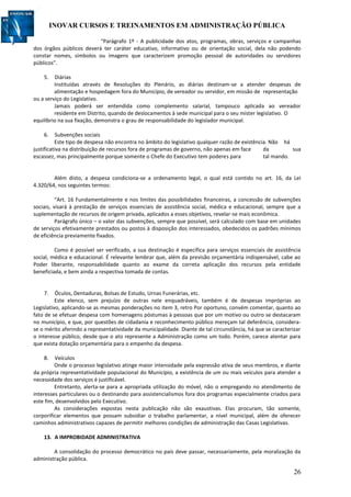 INOVAR CURSOS E TREINAMENTOS EM ADMINISTRAÇÃO PÚBLICA
26
“Parágrafo 1º - A publicidade dos atos, programas, obras, serviços e campanhas
dos órgãos públicos deverá ter caráter educativo, informativo ou de orientação social, dela não podendo
constar nomes, símbolos ou imagens que caracterizem promoção pessoal de autoridades ou servidores
públicos”.
5. Diárias
Instituídas através de Resoluções do Plenário, as diárias destinam-se a atender despesas de
alimentação e hospedagem fora do Município, de vereador ou servidor, em missão de representação
ou a serviço do Legislativo.
Jamais poderá ser entendida como complemento salarial, tampouco aplicada ao vereador
residente em Distrito, quando de deslocamentos à sede municipal para o seu mister legislativo. O
equilíbrio na sua fixação, demonstra o grau de responsabilidade do legislador municipal.
6. Subvenções sociais
Este tipo de despesa não encontra no âmbito do legislativo qualquer razão de existência. Não há
justificativa na distribuição de recursos fora de programas de governo, não apenas em face da sua
escassez, mas principalmente porque somente o Chefe do Executivo tem poderes para tal mando.
Além disto, a despesa condiciona-se a ordenamento legal, o qual está contido no art. 16, da Lei
4.320/64, nos seguintes termos:
“Art. 16 Fundamentalmente e nos limites das possibilidades financeiras, a concessão de subvenções
sociais, visará à prestação de serviços essenciais de assistência social, médica e educacional, sempre que a
suplementação de recursos de origem privada, aplicados a esses objetivos, revelar-se mais econômica.
Parágrafo único – o valor das subvenções, sempre que possível, será calculado com base em unidades
de serviços efetivamente prestados ou postos à disposição dos interessados, obedecidos os padrões mínimos
de eficiência previamente fixados.
Como é possível ser verificado, a sua destinação é específica para serviços essenciais de assistência
social, médica e educacional. É relevante lembrar que, além da previsão orçamentária indispensável, cabe ao
Poder liberante, responsabilidade quanto ao exame da correta aplicação dos recursos pela entidade
beneficiada, e bem ainda a respectiva tomada de contas.
7. Óculos, Dentaduras, Bolsas de Estudo, Urnas Funerárias, etc.
Este elenco, sem prejuízo de outras nele enquadráveis, também é de despesas impróprias ao
Legislativo, aplicando-se as mesmas ponderações no item 3, retro Por oportuno, convém comentar, quanto ao
fato de se efetuar despesa com homenagens póstumas à pessoas que por um motivo ou outro se destacaram
no município, e que, por questões de cidadania e reconhecimento público mereçam tal deferência, considera-
se o mérito aferindo a representatividade da municipalidade. Diante de tal circunstância, há que se caracterizar
o interesse público, desde que o ato represente a Administração como um todo. Porém, carece atentar para
que exista dotação orçamentária para o empenho da despesa.
8. Veículos
Onde o processo legislativo atinge maior intensidade pela expressão ativa de seus membros, e diante
da própria representatividade populacional do Município, a existência de um ou mais veículos para atender a
necessidade dos serviços é justificável.
Entretanto, alerta-se para a apropriada utilização do móvel, não o empregando no atendimento de
interesses particulares ou o destinando para assistencialismos fora dos programas especialmente criados para
este fim, desenvolvidos pelo Executivo.
As considerações expostas nesta publicação não são exaustivas. Elas procuram, tão somente,
corporificar elementos que possam subsidiar o trabalho parlamentar, a nível municipal, além de oferecer
caminhos administrativos capazes de permitir melhores condições de administração das Casas Legislativas.
13. A IMPROBIDADE ADMINISTRATIVA
A consolidação do processo democrático no país deve passar, necessariamente, pela moralização da
administração pública.
 