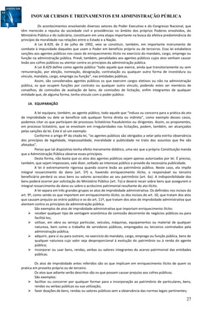 INOVAR CURSOS E TREINAMENTOS EM ADMINISTRAÇÃO PÚBLICA
27
Os acontecimentos envolvendo diversos setores do Poder Executivo e do Congresso Nacional, que
têm merecido a repulsa da sociedade civil e providências no âmbito dos próprios Poderes envolvidos, do
Ministério Público e do Judiciário, constituem em uma etapa importante na busca da efetiva predominância do
princípio da moralidade nas relações entre o Estado e a Nação.
A Lei 8.429, de 2 de julho de 1992, veio se constituir, também, em importante instrumento de
combate à impunidade daqueles que usam o Poder em benefício próprio ou de terceiros. Essa lei estabelece
sanções aos agentes públicos nos casos de enriquecimento ilícito no exercício do mandato, cargo, emprego ou
função na administração pública. Prevê, também, penalidades aos agentes públicos cujos atos venham causar
lesão aos cofres públicos ou atentar contra os princípios da administração pública.
A Lei 8.429 define como agente público “todo aquele que exerce, ainda que transitoriamente ou sem
remuneração, por eleição, nomeação, designação, contratação ou qualquer outra forma de investidura ou
vínculo, mandato, cargo, emprego ou função”, nas entidades públicas.
Assim, são considerados agentes públicos os que exercem cargos eletivos ou não na administração
pública, os que ocupem funções por contrato ou qualquer outro vínculo, podendo estes ser membros de
conselhos, de comissões de avaliação de bens, de comissões de licitação, enfim integrantes de qualquer
entidade que, de alguma forma, tenha vínculo com o poder público.
14. EQUIPARAÇÃO
A lei equipara, também, ao agente público, todo aquele que “induza ou concorra para a prática do ato
de improbidade ou dele se beneficie sob qualquer forma direta ou indireta”, como exemplo desses casos,
podemos citar os que participam de processos licitatórios fraudulentos ou dirigentes. Assim, os proponentes,
em processo licitatório, que se envolvam em irregularidades nas licitações, podem, também, ser alcançados
pelas sanções da lei. Este é só um exemplo.
Conforme o artigo 4º da citada lei, “os agentes públicos são obrigados a velar pela estrita observância
dos princípios de legalidade, impessoalidade, moralidade e publicidade no trato dos assuntos que lhe são
afetados”.
Penso que tal dispositivo tenha efeito meramente didático, uma vez que a própria Constituição manda
que a Administração Pública observe esses princípios.
Desta forma, não basta que os atos dos agentes públicos sejam apenas autorizados por lei. É preciso,
também, que sejam impessoais, vale dizer, voltado ao interesse público e provido da necessária publicidade.
A lei é extremamente rigorosa quando ocorre lesão ao patrimônio público. Neste caso, ela impõe
integral ressarcimento do dano (art. 5º) e, havendo enriquecimento ilícito, o responsável ou terceiro
beneficiário perderá os seus bens ou valores acrescidos ao seu patrimônio (art. 6o). A indisponibilidade dos
bens poderá ocorrer por solicitação do Ministério Público (art. 7o) e deverá recair sobre bens que assegurem o
integral ressarcimento do dano ou sobre o acréscimo patrimonial resultante do ato ilícito.
A lei separa em três grandes grupos os atos de improbidade administrativa. Os definidos nos incisos do
art. 9º, como sendo os que importem em enriquecimento ilícito; os dos incisos do art. 10, que tratam dos atos
que causam prejuízo ao erário público e os do art. 11º, que tratam dos atos de improbidade administrativa que
atentam contra os princípios da administração pública.
São exemplos de atos de improbidade administrativa que importam enriquecimento ilícito:
 receber qualquer tipo de vantagem econômica de comissão decorrente de negócios públicos ou para
facilitá-los;
 utilizar, em obra ou serviço particular, veículos, máquinas, equipamentos ou material de qualquer
natureza, bem como o trabalho de servidores públicos, empregados ou terceiros contratados pela
administração pública;
 adquirir, para si ou para outrem, no exercício do mandato, cargo, emprego ou função pública, bens de
qualquer natureza cujo valor seja desproporcional à evolução do patrimônio ou à renda do agente
público;
 incorporar ou usar bens, rendas, verbas ou valores integrantes do acervo patrimonial das entidades
públicas.
Os atos de improbidade antes referidos são os que implicam em enriquecimento ilícito de quem os
pratica em proveito próprio ou de terceiro.
Os atos que adiante serão descritos são os que possam causar prejuízo aos cofres públicos.
São exemplos:
 facilitar ou concorrer por qualquer formar para a incorporação ao patrimônio de particulares, bens,
rendas ou verbas públicas ou sua utilização;
 fazer doações de bens, rendas ou valores públicos sem a observância das normas legais pertinentes;
 