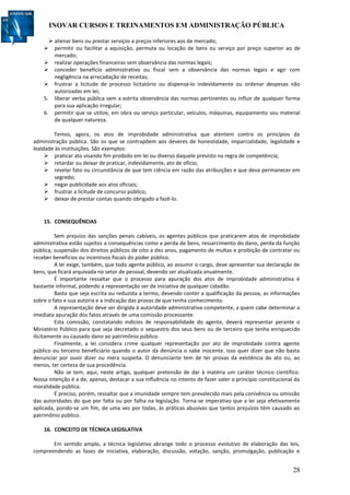 INOVAR CURSOS E TREINAMENTOS EM ADMINISTRAÇÃO PÚBLICA
28
 alienar bens ou prestar serviços a preços inferiores aos de mercado;
 permitir ou facilitar a aquisição, permuta ou locação de bens ou serviço por preço superior ao de
mercado;
 realizar operações financeiras sem observância das normas legais;
 conceder benefício administrativo ou fiscal sem a observância das normas legais e agir com
negligência na arrecadação de receitas;
 frustrar a licitude de processo licitatório ou dispensá-lo indevidamente ou ordenar despesas não
autorizadas em lei;
5. liberar verba pública sem a estrita observância das normas pertinentes ou influir de qualquer forma
para sua aplicação irregular;
6. permitir que se utilize, em obra ou serviço particular, veículos, máquinas, equipamento sou material
de qualquer natureza.
Temos, agora, os atos de improbidade administrativa que atentem contra os princípios da
administração pública. São os que se contrapõem aos deveres de honestidade, imparcialidade, legalidade e
lealdade às instituições. São exemplos:
 praticar ato visando fim proibido em lei ou diverso daquele previsto na regra de competência;
 retardar ou deixar de praticar, indevidamente, ato de ofício;
 revelar fato ou circunstância de que tem ciência em razão das atribuições e que deva permanecer em
segredo;
 negar publicidade aos atos oficiais;
 frustrar a licitude de concurso público;
 deixar de prestar contas quando obrigado a fazê-lo.
15. CONSEQUÊNCIAS
Sem prejuízo das sanções penais cabíveis, os agentes públicos que praticarem atos de improbidade
administrativa estão sujeitos a consequências como a perda de bens, ressarcimento do dano, perda da função
pública, suspensão dos direitos públicos de oito a dez anos, pagamento de multas e proibição de contratar ou
receber benefícios ou incentivos fiscais do poder público.
A lei exige, também, que todo agente público, ao assumir o cargo, deve apresentar sua declaração de
bens, que ficará arquivada no setor de pessoal, devendo ser atualizada anualmente.
É importante ressaltar que o processo para apuração dos atos de improbidade administrativa é
bastante informal, podendo a representação ser de iniciativa de qualquer cidadão.
Basta que seja escrita ou reduzida a termo, devendo conter a qualificação da pessoa, as informações
sobre o fato e sua autoria e a indicação das provas de que tenha conhecimento.
A representação deve ser dirigida à autoridade administrativa competente, a quem cabe determinar a
imediata apuração dos fatos através de uma comissão processante.
Esta comissão, constatando indícios de responsabilidade do agente, deverá representar perante o
Ministério Público para que seja decretado o sequestro dos seus bens ou de terceiro que tenha enriquecido
ilicitamente ou causado dano ao patrimônio público.
Finalmente, a lei considera crime qualquer representação por ato de improbidade contra agente
público ou terceiro beneficiário quando o autor da denúncia o sabe inocente. Isso quer dizer que não basta
denunciar por ouvir dizer ou mera suspeita. O denunciante tem de ter provas da existência do ato ou, ao
menos, ter certeza de sua procedência.
Não se tem, aqui, neste artigo, qualquer pretensão de dar à matéria um caráter técnico científico.
Nossa intenção é a de, apenas, destacar a sua influência no intento de fazer valer o princípio constitucional da
moralidade pública.
É preciso, porém, ressaltar que a imunidade sempre tem prevalecido mais pela conivência ou omissão
das autoridades do que por falta ou por falha na legislação. Torna-se imperativo que a lei seja efetivamente
aplicada, pondo-se um fim, de uma vez por todas, às práticas abusivas que tantos prejuízos têm causado ao
patrimônio público.
16. CONCEITO DE TÉCNICA LEGISLATIVA
Em sentido amplo, a técnica legislativa abrange todo o processo evolutivo de elaboração das leis,
compreendendo as fases de iniciativa, elaboração, discussão, votação, sanção, promulgação, publicação e
 
