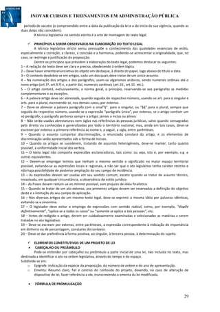 INOVAR CURSOS E TREINAMENTOS EM ADMINISTRAÇÃO PÚBLICA
29
período de vacatio (o compreendido entre a data da publicação da lei e a do início da sua vigência, quando as
duas datas não coincidem).
A técnica legislativa no sentido estrito é a arte de montagem do texto legal.
 PRINCÍPIOS A SEREM OBSERVADOS NA ELABORAÇÃO DO TEXTO LEGAL
A técnica legislativa stricto sensu pressupõe o conhecimento das qualidades essenciais de estilo,
especialmente a correção, a clareza, a concisão e a harmonia, podendo-se acrescentar a originalidade, que, no
caso, se restringe à justificação da proposição.
Dentre os princípios que presidem à elaboração do texto legal, podemos destacar os seguintes:
1 – A redação do texto deve ser clara e precisa, obedecendo à ordem lógica.
2 – Deve haver ementa enunciativa do objeto em destaque, à direita do papel, logo abaixo do título e data.
3 – O contexto desdobra-se em artigos, cada um dos quais deve tratar de um único assunto.
4 – Na numeração dos artigos e dos parágrafos, usam-se algarismos arábicos, sendo numerais ordinais até o
nono artigo (art.1º, art.9.º) e, a partir daí, numerais cardinais (art.10., art.11. etc.).
5 – O artigo conterá, exclusivamente, a norma geral, o princípio, reservando-se aos parágrafos as medidas
complementares e as exceções.
6 – A palavra artigo deve ser abreviada, quando seguida do respectivo número, usando-se art. para o singular e
arts. para o plural, escrevendo-se, nos demais casos, por extenso.
7 – Deve-se abreviar a palavra parágrafo com o sinal”§” para o singular, ou “§§” para o plural, sempre que
seguida do respectivo número, usando-se a expressão “parágrafo único”, por extenso, se o artigo contiver um
só parágrafo; o parágrafo pertence sempre a artigo, jamais a inciso ou alínea.
8 – Não serão usadas abreviaturas nem siglas nas referências às pessoas jurídicas, salvo quando consagradas
pelo direito ou conhecidas e generalizadas por todo o território nacional, mas, ainda em tais casos, deve-se
escrever por extenso a primeira referência ao nome e, a seguir, a sigla, entre parênteses.
9 – Quando o assunto comportar discriminações, o enunciado constará do artigo, e os elementos de
discriminação serão apresentados sob a forma de incisos.
10 – Quando os artigos se sucederem, tratando de assuntos heterogêneos, deve-se manter, tanto quanto
possível, a uniformidade inicial dos verbos.
11 – O texto legal não comporta expressões esclarecedoras, tais como: ou seja, isto é, por exemplo, v.g. e
outras equivalentes.
12 – Devem-se empregar termos que tenham o mesmo sentido e significado no maior espaço territorial
possível, evitando-se as expressões locais e regionais, a não ser que o ato legislativo tenha caráter restrito e
não haja possibilidade de posterior ampliação do seu campo de incidência.
13 – As expressões devem ser usadas em seu sentido comum, exceto quando se tratar de assunto técnico,
ressalvada, em qualquer circunstância, a observância do estilo jurídico.
14 – As frases devem reduzir-se ao mínimo possível, sem prejuízo da idéia finalística.
15 – Quando se tratar de um ato extenso, aos primeiros artigos devem ser reservadas a definição do objetivo
deste e a limitação do seu campo de aplicação.
16 – Nos diversos artigos de um mesmo texto legal, deve-se exprimir a mesma idéia por palavras idênticas,
evitando-se a sinonímia.
17 – O legislador deve evitar o emprego de expressões com sentido radical, como, por exemplo, “dispõe
definitivamente”, “aplica-se a todos os casos” ou “somente se aplica a tais pessoas”, etc.
18 – Antes de redigido o artigo, devem ser cuidadosamente examinadas e selecionadas as matérias a serem
tratadas no ato legislativo.
19 – Deve-se escrever por extenso, entre parênteses, a expressão correspondente à indicação de importância
em dinheiro ou de percentagem, constante do contexto.
20 – Deve-se dar preferência à forma positiva, ao singular, à terceira pessoa, à determinação do sujeito.
 ELEMENTOS CONSTITUTIVOS DE UM PROJETO DE LEI
 CABEÇALHO OU PREÂMBULO
Pode-se entender por cabeçalho ou preâmbulo a parte inicial de uma lei, não incluída no texto, mas
destinada a identificar o ato na ordem legislativa, através do tempo e do espaço.
Subdivide-se em:
o Epígrafe :Indicação da espécie da proposição, do número de ordem e do ano de apresentação.
o Ementa: Resumo claro, fiel e conciso do conteúdo do projeto, devendo, no caso de alteração de
dispositivo de lei, fazer referência a ele, transcrevendo a ementa da lei modificada.
 FÓRMULA DE PROMULGAÇÃO
 