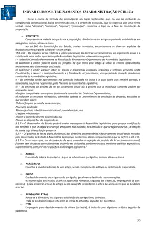 INOVAR CURSOS E TREINAMENTOS EM ADMINISTRAÇÃO PÚBLICA
30
Dá-se o nome de fórmula de promulgação ao órgão legiferante, que, no uso de atribuição ou
competência constitucional, baixa determinado ato, e à ordem de execução, que se expressa por uma forma
verbal, como “decreta”, “sanciona”, “aprova”, “promulga”, conforme o tipo ou a fase de tramitação da
proposição.
 CONTEXTO
Compreende a matéria de que trata a proposição, dividindo-se em artigos e podendo subdividir-se em
parágrafos, incisos, alíneas e itens.
No art.160 da Constituição do Estado, abaixo transcrito, encontram-se as diversas espécies de
dispositivos em que pode subdividir-se um artigo:
“Art.160 – Os projetos de lei relativos a plano plurianual, às diretrizes orçamentárias, ao orçamento anual e a
crédito adicional serão apreciados pela Assembléia Legislativa, observado o seguinte:
I – caberá à Comissão Permanente de Fiscalização Financeira e Orçamentária da Assembléia Legislativa:
a) examinar e emitir parecer sobre os projetos de que trata este artigo e sobre as contas apresentadas
anualmente pelo Governador do Estado;
b) examinar e emitir parecer sobre os planos e programas estaduais, regionais e setoriais previstos nesta
Constituição, e exercer o acompanhamento e a fiscalização orçamentários, sem prejuízo da atuação das demais
comissões da Assembléia Legislativa;
II – as emendas serão apresentadas na Comissão indicada no inciso I, a qual sobre elas emitirá parecer, e
apreciadas, na forma regimental, pelo Plenário da Assembléia Legislativa;
III – as emendas ao projeto da lei do orçamento anual ou a projeto que a modifique somente podem ser
aprovadas caso:
a) sejam compatíveis com o plano plurianual e com a Lei de Diretrizes Orçamentárias;
b) indiquem os recursos necessários, admitidos apenas os provenientes de anulação de despesa, excluídas as
que incidam sobre:
1) dotação para pessoal e seus encargos;
2) serviço da dívida;
3) transferência tributária constitucional para Município; ou
c) sejam relacionadas:
1) com a correção de erro ou omissão; ou
2) com as disposições do projeto de lei.
§ 1.º – O Governador do Estado poderá enviar mensagem à Assembléia Legislativa, para propor modificação
nos projetos a que se refere este artigo, enquanto não iniciada, na Comissão a que se refere o inciso I, a votação
da parte cuja alteração for proposta.
§ 2.º – Os projetos de lei do plano plurianual, das diretrizes orçamentárias e do orçamento anual serão enviados
pelo Governador do Estado à Assembléia Legislativa, nos termos da lei complementar a que se refere o art. 159.
§ 3.º – Os recursos que, em decorrência de veto, emenda ou rejeição do projeto de lei orçamentária anual,
ficarem sem despesas correspondentes poderão ser utilizados, conforme o caso, mediante créditos especiais ou
suplementares, com prévia e específica autorização legislativa.”
o ARTIGO
É a unidade básica do contexto, à qual se subordinam parágrafos, incisos, alíneas e itens.
o PARÁGRAFO
Constitui a imediata divisão de um artigo, sendo complemento aditivo ou restritivo do caput deste.
o INCISO
É o desdobramento do artigo ou do parágrafo, geralmente destinado a enumerações.
Na numeração dos incisos, usam-se algarismos romanos, seguidos de travessão, empregando-se dois-
pontos ( : ) para encerrar a frase do artigo ou do parágrafo precedente e antes das alíneas em que se desdobre
o inciso.
o ALÍNEA (OU LETRA)
Adota-se a alínea (ou letra) para a subdivisão do parágrafo ou do inciso.
Trata-se de discriminação feita com as letras do alfabeto, seguidas de parêntese.
o ITEM
Empregado para desdobramento da alínea (ou letra), é indicado por algarismo arábico seguido de
parêntese.
 