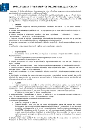 INOVAR CURSOS E TREINAMENTOS EM ADMINISTRAÇÃO PÚBLICA
32
dependem de deliberação de suas Casas; apresentar veto; enfim, fazer e agradecer comunicações de tudo
quanto seja de interesse dos poderes públicos e da Nação.”
As diretrizes atualmente adotadas pela Assembléia Legislativa do Estado, no que se refere à técnica
legislativa, serão observadas até que lei estadual disponha sobre “a elaboração, redação, alteração e
consolidação das leis”, segundo o modelo oferecido pela Lei Complementar n.º 95, de 26 de fevereiro de 1998,
que regulamenta o parágrafo único do art.59 da Constituição da República.
o EMENDA
A emenda, proposição acessória já definida e classificada no item 4.1.2.6, não possui ementa e
compõe-se de:
a) epígrafe, em que à expressão EMENDA N.º .... se segue a indicação da espécie e do número da proposição a
que ela se refere.
b) fórmula pela qual se determina a alteração a ser feita: “Suprima-se ...”, “Onde se lê ...”, “Leia-se ...”,
“Acrescente-se ...”, “Dê-se ao art.... a seguinte redação”.
c) contexto, em que se procede à supressão ou substituição de determinada expressão, ou se enuncia o
dispositivo a ser acrescentado, ou se dá nova redação a determinado dispositivo.
d) fecho, que compreende o local (Sala das Reuniões, Sala das Comissões), a data de apresentação e o nome do
autor.
e) justificação, em que o autor da emenda expõe as razões da alteração proposta.
o REQUERIMENTO
Requerimento é todo pedido feito por Deputado ou comissão a respeito de matéria prevista no
Regimento Interno.
Quanto ao aspecto formal, os requerimentos podem ser escritos ou orais.
O requerimento escrito compõe-se de:
a) epígrafe, que consiste na palavra REQUERIMENTO, seguida de número nos casos em que a proposição é
sujeita a parecer.
b) vocativo, que indica a autoridade a quem é dirigido (Presidente da Assembléia ou Presidente de Comissão).
c) contexto, em que o signatário formula sua solicitação, após as palavras de praxe: “O Deputado que este
subscreve requer a V. Ex.ª, na forma regimental, ...”
d) fecho, que compreende o local (Sala das Reuniões, Sala das Comissões), a data de apresentação e o nome do
autor.
e) justificação, constituída dos argumentos que demonstram a necessidade ou oportunidade da medida
solicitada. Os requerimentos são geralmente acompanhados de fundamentação, mesmo quando não haja
exigência regimental nesse sentido.
o PARECER
É o pronunciamento de comissão, de caráter opinativo, sobre matéria sujeita a seu exame, devendo
ser escrito em termos explícitos e concluir pela aprovação ou pela rejeição da matéria, salvo o da Comissão de
Constituição e Justiça, que se restringe ao exame preliminar de constitucionalidade, legalidade e juridicidade.
O parecer escrito compõe-se, em geral, de três partes: relatório, fundamentação e conclusão.
Na redação do parecer, deve-se atentar para o seguinte:
a) A epígrafe conterá a palavra PARECER, seguida da indicação da fase ou turno de discussão, quando for o
caso, e da espécie de proposição sobre a qual será emitido o parecer.
b) Mencionar-se-á a comissão incumbida de examinar a matéria.
c) O contexto compreenderá:
 RELATÓRIO: exposição da matéria.
 FUNDAMENTAÇÃO: parte em que se tecem considerações acerca da matéria em estudo,
demonstrando sua constitucionalidade, legalidade e juridicidade ou a conveniência de sua aprovação
ou rejeição, total ou parcial, e, se for o caso, a necessidade de se lhe oferecer substitutivo ou emenda.
 CONCLUSÃO: indicação do sentido do parecer: se é pela constitucionalidade, legalidade e juridicidade
ou pela inconstitucionalidade, ilegalidade e antijuridicidade da proposição, no caso de exame
preliminar; ou pela aprovação ou rejeição, total ou parcial, da matéria, formalizada, se for o caso, em
substitutivo ou emenda.
d) O fecho compreende o local (Sala das Comissões, Sala das Reuniões da Mesa), a data e as assinaturas do
Presidente, do Relator e dos demais membros da Comissão ou da Mesa.
 