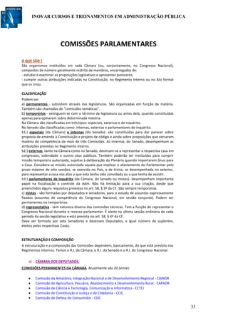 INOVAR CURSOS E TREINAMENTOS EM ADMINISTRAÇÃO PÚBLICA
33
COMISSÕES PARLAMENTARES
O QUE SÃO ?
São organismos instituídos em cada Câmara (ou, conjuntamente, no Congresso Nacional),
compostos de número geralmente restrito de membros, encarregados de:
- estudar e examinar as proposições legislativas e apresentar pareceres;
- cumprir outras atribuições indicadas na Constituição, no Regimento Interno ou no Ato formal
que os criou.
CLASSIFICAÇÃO
Podem ser:
a) permanentes - subsistem através das legislaturas. São organizadas em função da matéria.
Também são chamadas de “comissões temáticas”.
b) temporárias - extinguem-se com o término da legislatura ou antes dela, quando constituídas
apenas para opinarem sobre determinada matéria.
Na Câmara são classificadas em três tipos: especiais, externas e de inquérito.
No Senado são classificadas como: internas, externas e parlamentares de inquérito.
b1.) especiais (da Câmara) e internas (do Senado)- são constituídas para dar parecer sobre
proposta de emenda à Constituição e projeto de código e ainda sobre proposições que versarem
matéria de competência de mais de três Comissões. As internas, do Senado, desempenham as
atribuições previstas no Regimento interno.
b2.) externas, tanto na Câmara como no Senado, destinam-se a representar a respectiva casa em
congressos, solenidade e outros atos públicos. Também poderão ser instituídas para cumprir
missão temporária autorizada, sujeitas à deliberação do Plenário quando importarem ônus para
a Casa. Considera-se missão autorizada aquela que implicar o afastamento do Parlamentar pelo
prazo máximo de oito sessões, se exercida no País, e de trinta, se desempenhada no exterior,
para representar a casa nos atos a que esta tenha sido convidada ou a que tenha de assistir.
b3.) parlamentares de inquérito (da Câmara, do Senado ou mistas)- desempenham importante
papel na fiscalização e controle da Adm. Não há limitação para a sua criação, desde que
preenchidos alguns requisitos previstos no art. 58, § 3º da CF. São sempre temporárias.
c) mistas - são formadas por deputados e senadores, para o estudo de assuntos expressamente
fixados (assuntos de competência do Congresso Nacional, em sessão conjunta). Podem ser
permanentes ou temporárias.
d) representativa - tem natureza diversa das comissões técnicas. Tem a função de representar o
Congresso Nacional durante o recesso parlamentar. É eleita na última sessão ordinária de cada
período da sessão legislativa e está prevista no art. 58, § 4º da CF.
Deve ser formada por sete Senadores e dezesseis Deputados, e igual número de suplentes,
eleitos pelas respectivas Casas.
ESTRUTURAÇÃO E COMPOSIÇÃO
A estruturação e a composição das Comissões dependem, basicamente, do que está previsto nos
Regimentos Internos. Temos o R.I. da Câmara, o R.I. do Senado e o R.I. do Congresso Nacional.
a) CÂMARA DOS DEPUTADOS:
COMISSÕES PERMANENTES DA CÂMARA. Atualmente são 20 (vinte):
 Comissão da Amazônia, Integração Nacional e de Desenvolvimento Regional - CAINDR
 Comissão de Agricultura, Pecuária, Abastecimento e Desenvolvimento Rural - CAPADR
 Comissão de Ciência e Tecnologia, Comunicação e Informática - CCTCI
 Comissão de Constituição e Justiça e de Cidadania - CCJC
 Comissão de Defesa do Consumidor - CDC
 