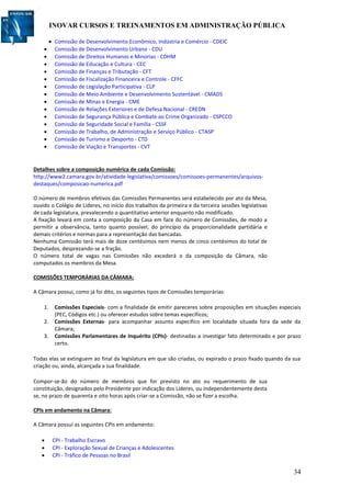 INOVAR CURSOS E TREINAMENTOS EM ADMINISTRAÇÃO PÚBLICA
34
 Comissão de Desenvolvimento Econômico, Indústria e Comércio - CDEIC
 Comissão de Desenvolvimento Urbano - CDU
 Comissão de Direitos Humanos e Minorias - CDHM
 Comissão de Educação e Cultura - CEC
 Comissão de Finanças e Tributação - CFT
 Comissão de Fiscalização Financeira e Controle - CFFC
 Comissão de Legislação Participativa - CLP
 Comissão de Meio Ambiente e Desenvolvimento Sustentável - CMADS
 Comissão de Minas e Energia - CME
 Comissão de Relações Exteriores e de Defesa Nacional - CREDN
 Comissão de Segurança Pública e Combate ao Crime Organizado - CSPCCO
 Comissão de Seguridade Social e Família - CSSF
 Comissão de Trabalho, de Administração e Serviço Público - CTASP
 Comissão de Turismo e Desporto - CTD
 Comissão de Viação e Transportes - CVT
Detalhes sobre a composição numérica de cada Comissão:
http://www2.camara.gov.br/atividade-legislativa/comissoes/comissoes-permanentes/arquivos-
destaques/composicao-numerica.pdf
O número de membros efetivos das Comissões Permanentes será estabelecido por ato da Mesa,
ouvido o Colégio de Líderes, no início dos trabalhos da primeira e da terceira sessões legislativas
de cada legislatura, prevalecendo o quantitativo anterior enquanto não modificado.
A fixação levará em conta a composição da Casa em face do número de Comissões, de modo a
permitir a observância, tanto quanto possível, do princípio da proporcionalidade partidária e
demais critérios e normas para a representação das bancadas.
Nenhuma Comissão terá mais de doze centésimos nem menos de cinco centésimos do total de
Deputados, desprezando-se a fração.
O número total de vagas nas Comissões não excederá o da composição da Câmara, não
computados os membros da Mesa.
COMISSÕES TEMPORÁRIAS DA CÂMARA:
A Câmara possui, como já foi dito, os seguintes tipos de Comissões temporárias:
1. Comissões Especiais- com a finalidade de emitir pareceres sobre proposições em situações especiais
(PEC, Códigos etc.) ou oferecer estudos sobre temas específicos;
2. Comissões Externas- para acompanhar assunto específico em localidade situada fora da sede da
Câmara;
3. Comissões Parlamentares de Inquérito (CPIs)- destinadas a investigar fato determinado e por prazo
certo.
Todas elas se extinguem ao final da legislatura em que são criadas, ou expirado o prazo fixado quando da sua
criação ou, ainda, alcançada a sua finalidade.
Compor-se-ão do número de membros que for previsto no ato ou requerimento de sua
constituição, designados pelo Presidente por indicação dos Líderes, ou independentemente desta
se, no prazo de quarenta e oito horas após criar-se a Comissão, não se fizer a escolha.
CPIs em andamento na Câmara:
A Câmara possui as seguintes CPIs em andamento:
 CPI - Trabalho Escravo
 CPI - Exploração Sexual de Crianças e Adolescentes
 CPI - Tráfico de Pessoas no Brasil
 