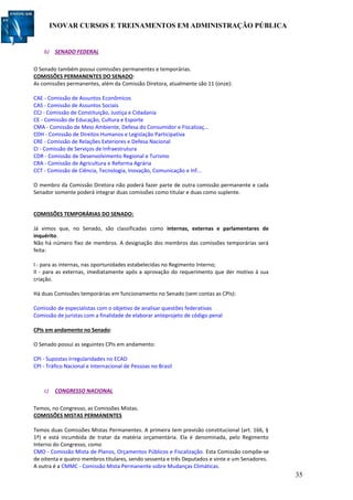 INOVAR CURSOS E TREINAMENTOS EM ADMINISTRAÇÃO PÚBLICA
35
b) SENADO FEDERAL
O Senado também possui comissões permanentes e temporárias.
COMISSÕES PERMANENTES DO SENADO:
As comissões permanentes, além da Comissão Diretora, atualmente são 11 (onze):
CAE - Comissão de Assuntos Econômicos
CAS - Comissão de Assuntos Sociais
CCJ - Comissão de Constituição, Justiça e Cidadania
CE - Comissão de Educação, Cultura e Esporte
CMA - Comissão de Meio Ambiente, Defesa do Consumidor e Fiscalizaç...
CDH - Comissão de Direitos Humanos e Legislação Participativa
CRE - Comissão de Relações Exteriores e Defesa Nacional
CI - Comissão de Serviços de Infraestrutura
CDR - Comissão de Desenvolvimento Regional e Turismo
CRA - Comissão de Agricultura e Reforma Agrária
CCT - Comissão de Ciência, Tecnologia, Inovação, Comunicação e Inf...
O membro da Comissão Diretora não poderá fazer parte de outra comissão permanente e cada
Senador somente poderá integrar duas comissões como titular e duas como suplente.
COMISSÕES TEMPORÁRIAS DO SENADO:
Já vimos que, no Senado, são classificadas como internas, externas e parlamentares de
inquérito.
Não há número fixo de membros. A designação dos membros das comissões temporárias será
feita:
I - para as internas, nas oportunidades estabelecidas no Regimento Interno;
II - para as externas, imediatamente após a aprovação do requerimento que der motivo à sua
criação.
Há duas Comissões temporárias em funcionamento no Senado (sem contas as CPIs):
Comissão de especialistas com o objetivo de analisar questões federativas
Comissão de juristas com a finalidade de elaborar anteprojeto de código penal
CPIs em andamento no Senado:
O Senado possui as seguintes CPIs em andamento:
CPI - Supostas Irregularidades no ECAD
CPI - Tráfico Nacional e Internacional de Pessoas no Brasil
c) CONGRESSO NACIONAL
Temos, no Congresso, as Comissões Mistas.
COMISSÕES MISTAS PERMANENTES
Temos duas Comissões Mistas Permanentes. A primeira tem previsão constitucional (art. 166, §
1º) e está incumbida de tratar da matéria orçamentária. Ela é denominada, pelo Regimento
Interno do Congresso, como
CMO - Comissão Mista de Planos, Orçamentos Públicos e Fiscalização. Esta Comissão compõe-se
de oitenta e quatro membros titulares, sendo sessenta e três Deputados e vinte e um Senadores.
A outra é a CMMC - Comissão Mista Permanente sobre Mudanças Climáticas.
 