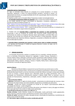 INOVAR CURSOS E TREINAMENTOS EM ADMINISTRAÇÃO PÚBLICA
36
COMISSÕES MISTAS TEMPORÁRIAS
Em regra, as comissões mistas deverão ser compostas de 11 (onze) Senadores e 11 (onze)
Deputados, obedecido o critério da proporcionalidade partidária, incluindo-se sempre, um
representante da minoria, se a proporcionalidade não lhe der representação. Não há número fixo
de Comissões temporárias.
Há hipóteses, porém, que as Comissões Mistas Temporárias recebem normatização diversa:
1.- As Comissões Parlamentares Mistas de Inquérito terão o número de membros fixado no ato
da sua criação, devendo ser igual a participação de Deputados e Senadores, obedecido o
princípio da proporcionalidade partidária. Ex.:
CPMI - Práticas criminosas desvendadas pelas operações "Vegas" e "Monte Carlo", da Polícia Federal (foi criada
em abril/2012 e conta com 15 Senadores e 15 Deputados e igual número de suplentes)
CPMI - Violência contra a Mulher - 2012 – criada em julho de 2011, tem prazo de 180 dias e é composta por 11
Deputados, 11 Senadores e igual número de suplentes.
2.- Também será uma Comissão Mista a responsável por examinar os vetos presidenciais.
Comunicado o veto ao Presidente do Senado, este convocará sessão conjunta para dar
conhecimento da matéria ao Congresso Nacional. Nesta oportunidade a Comissão Mista será
designada. Esta Comissão será composta de 3 (três) Senadores e 3 (três) Deputados, indicados
pelos Presidentes das respectivas Câmaras, integrando-a, se possível, os Relatores da matéria na
fase de elaboração do projeto.
3- Comissões Mistas constituídas para examinar e emitir parecer sobre as medidas provisórias
– são reguladas pela Resolução nº 1/2002 do Congresso Nacional e contam, em regra, com 12
Senadores e 12 Deputados
d) CÂMARA MUNICIPAL
As Comissões Permanentes analisam os projetos de lei ou resolução, emitindo pareceres.
Entre as Comissões Permanentes destacam-se: Legislação e Justiça; Finanças, Orçamento e
Tributos; Política Urbana, Habitação e Urbanismo; Saúde, Saneamento e Meio Ambiente; Direitos
Humanos, Sociais e do Consumidor; Educação, Cultura, Ciência e Tecnologia, Desporto e Lazer;
Administração Pública; Indústria, Comércio, Turismo e Trabalho; Política Rural e Administração
dos Distritos e Comissão de Segurança Pública.
RECEITA PÚBLICA
Denomina-se Receita Pública o conjunto de recursos financeiros que entram para os cofres
estatais, provindo de quaisquer fontes, a fim de acorrer às despesas orçamentárias e adicionais do orçamento.
Na Receita Municipal incluem-se recursos financeiros oriundos dos tributos municipais e preços pela utilização
de bens ou serviços, e demais ingressos que o Município recebe em caráter permanente, como a sua
participação nas transferências constitucionais estaduais e federais (ICMS, FPM), ou eventuais, como os
advindos de financiamentos, empréstimos, subvenções, auxílios e doações de outras entidades ou pessoas
físicas.
1. Tipos de Receitas Públicas
- originárias (submetidas ao regime de direito privado) - provenientes da administração dos recursos e bens
patrimoniais do próprio Estado, exercendo atividades equiparáveis às atividades dos particulares.
- derivadas - provêm dos tributos arrecadados em virtude do "jus imperie" (coercitivamente obtidas da
arrecadação dos tributos) - caráter obrigatório.
Atualmente com o regime de economia monetária não existem mais tributos in natura, são pagos em dinheiro.
Até na execução fiscal o fisco vende em leilão os bens penhorados.
2. Classificação de Receitas de acordo a Lei 4.320, Art. 11
Receitas correntes: receita tributária; receitas de contribuições; receita patrimonial; receita agropecuária;
receita industrial; receita de serviços; transferências correntes; outras receitas correntes.
Receitas de capital: operações de crédito; alienação de bens; amortização de empréstimos; transferências de
capital; outras receitas de capital.
2.1. Vale lembrar alguns conceitos de receitas considerados pela LRF:
 