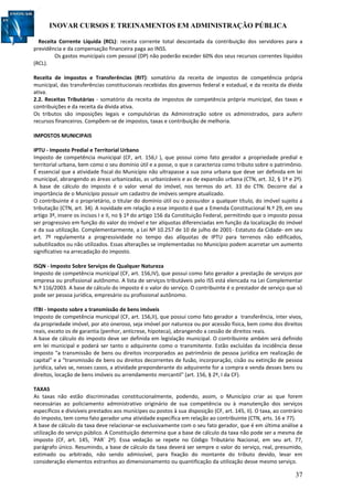 INOVAR CURSOS E TREINAMENTOS EM ADMINISTRAÇÃO PÚBLICA
37
Receita Corrente Líquida (RCL): receita corrente total descontada da contribuição dos servidores para a
previdência e da compensação financeira paga ao INSS.
Os gastos municipais com pessoal (DP) não poderão exceder 60% dos seus recursos correntes líquidos
(RCL).
Receita de Impostos e Transferências (RIT): somatório da receita de impostos de competência própria
municipal, das transferências constitucionais recebidas dos governos federal e estadual, e da receita da dívida
ativa.
2.2. Receitas Tributárias - somatório da receita de impostos de competência própria municipal, das taxas e
contribuições e da receita da dívida ativa.
Os tributos são imposições legais e compulsórias da Administração sobre os administrados, para auferir
recursos financeiros. Compõem-se de impostos, taxas e contribuição de melhoria.
IMPOSTOS MUNICIPAIS
IPTU - Imposto Predial e Territorial Urbano
Imposto de competência municipal (CF, art. 156,I ), que possui como fato gerador a propriedade predial e
territorial urbana, bem como o seu domínio útil e a posse, o que o caracteriza como tributo sobre o patrimônio.
É essencial que a atividade fiscal do Município não ultrapasse a sua zona urbana que deve ser definida em lei
municipal, abrangendo as áreas urbanizadas, as urbanizáveis e as de expansão urbana (CTN, art. 32, § 1º e 2º).
A base de cálculo do imposto é o valor venal do imóvel, nos termos do art. 33 do CTN. Decorre daí a
importância de o Município possuir um cadastro de imóveis sempre atualizado.
O contribuinte é o proprietário, o titular do domínio útil ou o possuidor a qualquer título, do imóvel sujeito a
tributação (CTN, art. 34). A novidade em relação a esse imposto é que a Emenda Constitucional N.º 29, em seu
artigo 3º, insere os incisos I e II, no § 1º do artigo 156 da Constituição Federal, permitindo que o imposto possa
ser progressivo em função do valor do imóvel e ter alíquotas diferenciadas em função da localização do imóvel
e da sua utilização. Complementarmente, a Lei Nº 10.257 de 10 de julho de 2001- Estatuto da Cidade- em seu
art. 7º regulamenta a progressividade no tempo das alíquotas de IPTU para terrenos não edificados,
subutilizados ou não utilizados. Essas alterações se implementadas no Município podem acarretar um aumento
significativo na arrecadação do imposto.
ISQN - Imposto Sobre Serviços de Qualquer Natureza
Imposto de competência municipal (CF, art. 156,IV), que possui como fato gerador a prestação de serviços por
empresa ou profissional autônomo. A lista de serviços tributáveis pelo ISS está elencada na Lei Complementar
N.º 116/2003. A base de cálculo do imposto é o valor do serviço. O contribuinte é o prestador de serviço que só
pode ser pessoa jurídica, empresário ou profissional autônomo.
ITBI - Imposto sobre a transmissão de bens imóveis
Imposto de competência municipal (CF, art. 156,II), que possui como fato gerador a transferência, inter vivos,
da propriedade imóvel, por ato oneroso, seja imóvel por natureza ou por acessão física, bem como dos direitos
reais, exceto os de garantia (penhor, anticrese, hipoteca), abrangendo a cessão de direitos reais.
A base de cálculo do imposto deve ser definida em legislação municipal. O contribuinte ambém será definido
em lei municipal e poderá ser tanto o adquirente como o transmitente. Estão excluídas da incidência desse
imposto "a transmissão de bens ou direitos incorporados ao patrimônio de pessoa jurídica em realização de
capital" e a "transmissão de bens ou direitos decorrentes de fusão, incorporação, cisão ou extinção de pessoa
jurídica, salvo se, nesses casos, a atividade preponderante do adquirente for a compra e venda desses bens ou
direitos, locação de bens imóveis ou arrendamento mercantil" (art. 156, § 2º, I da CF).
TAXAS
As taxas não estão discriminadas constitucionalmente, podendo, assim, o Município criar as que forem
necessárias ao policiamento administrativo originário de sua competência ou à manutenção dos serviços
específicos e divisíveis prestados aos munícipes ou postos à sua disposição (CF, art. 145, II). O taxa, ao contrário
do imposto, tem como fato gerador uma atividade específica em relação ao contribuinte (CTN, arts. 16 e 77).
A base de cálculo da taxa deve relacionar-se exclusivamente com o seu fato gerador, que é em última análise a
utilização do serviço público. A Constituição determina que a base de cálculo da taxa não pode ser a mesma de
imposto (CF, art. 145, `PAR` 2º). Essa vedação se repete no Código Tributário Nacional, em seu art. 77,
parágrafo único. Resumindo, a base de cálculo da taxa deverá ser sempre o valor do serviço, real, presumido,
estimado ou arbitrado, não sendo admissível, para fixação do montante do tributo devido, levar em
consideração elementos estranhos ao dimensionamento ou quantificação da utilização desse mesmo serviço.
 