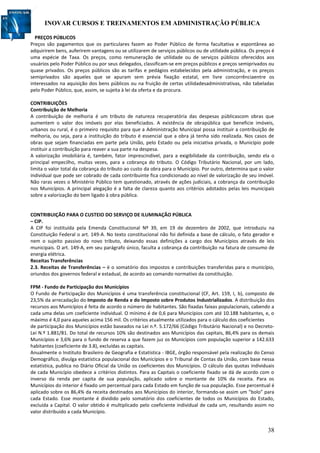 INOVAR CURSOS E TREINAMENTOS EM ADMINISTRAÇÃO PÚBLICA
38
PREÇOS PÚBLICOS
Preços são pagamentos que os particulares fazem ao Poder Público de forma facultativa e espontânea ao
adquirirem bens, auferirem vantagens ou se utilizarem de serviços públicos ou de utilidade pública. Os preços é
uma espécie de Taxa. Os preços, como remuneração de utilidade ou de serviços públicos oferecidos aos
usuários pelo Poder Público ou por seus delegados, classificam-se em preços públicos e preços semiprivados ou
quase privados. Os preços públicos são as tarifas e pedágios estabelecidos pela administração, e os preços
semiprivados são aqueles que se apuram sem prévia fixação estatal, em livre concorrênciaentre os
interessados na aquisição dos bens públicos ou na fruição de certas utilidadesadministrativas, não tabeladas
pelo Poder Público, que, assim, se sujeita à lei da oferta e da procura.
CONTRIBUIÇÕES
Contribuição de Melhoria
A contribuição de melhoria é um tributo de natureza recuperatória das despesas públicascom obras que
aumentem o valor dos imóveis por elas beneficiados. A existência de obrapública que beneficie imóveis,
urbanos ou rural, é o primeiro requisito para que a Administração Municipal possa instituir a contribuição de
melhoria, ou seja, para a instituição do tributo é essencial que a obra já tenha sido realizada. Nos casos de
obras que sejam financiadas em parte pela União, pelo Estado ou pela iniciativa privada, o Município pode
instituir a contribuição para reaver a sua parte na despesa.
A valorização imobiliária é, também, fator imprescindível, para a exigibilidade da contribuição, sendo ela o
principal empecilho, muitas vezes, para a cobrança do tributo. O Código Tributário Nacional, por um lado,
limita o valor total da cobrança do tributo ao custo da obra para o Município. Por outro, determina que o valor
individual que pode ser cobrado de cada contribuinte fica condicionado ao nível de valorização de seu imóvel.
Não raras vezes o Ministério Público tem questionado, através de ações judiciais, a cobrança da contribuição
nos Municípios. A principal alegação é a falta de clareza quanto aos critérios adotados pelas leis municipais
sobre a valorização do bem ligado à obra pública.
CONTRIBUIÇÃO PARA O CUSTEIO DO SERVIÇO DE ILUMINAÇÃO PÚBLICA
– CIP.
A CIP foi instituída pela Emenda Constitucional Nº 39, em 19 de dezembro de 2002, que introduziu na
Constituição Federal o art. 149-A. No texto constitucional não foi definida a base de cálculo, o fato gerador e
nem o sujeito passivo do novo tributo, deixando essas definições a cargo dos Municípios através de leis
municipais. O art. 149-A, em seu parágrafo único, faculta a cobrança da contribuição na fatura de consumo de
energia elétrica.
Receitas Transferências
2.3. Receitas de Transferências – è o somatório dos impostos e contribuições transferidas para o município,
oriundos dos governos federal e estadual, de acordo ao comando normativo da constituição.
FPM - Fundo de Participação dos Municípios
O Fundo de Participação dos Municípios é uma transferência constitucional (CF, Art. 159, I, b), composto de
23,5% da arrecadação do Imposto de Renda e do Imposto sobre Produtos Industrializados. A distribuição dos
recursos aos Municípios é feita de acordo o número de habitantes. São fixadas faixas populacionais, cabendo a
cada uma delas um coeficiente individual. O mínimo é de 0,6 para Municípios com até 10.188 habitantes, e, o
máximo é 4,0 para aqueles acima 156 mil. Os critérios atualmente utilizados para o cálculo dos coeficientes
de participação dos Municípios estão baseados na Lei n.º. 5.172/66 (Código Tributário Nacional) e no Decreto-
Lei N.º 1.881/81. Do total de recursos 10% são destinados aos Municípios das capitais, 86,4% para os demais
Municípios e 3,6% para o fundo de reserva a que fazem juz os Municípios com população superior a 142.633
habitantes (coeficiente de 3.8), excluídas as capitais.
Anualmente o Instituto Brasileiro de Geografia e Estatística - IBGE, órgão responsável pela realização do Censo
Demográfico, divulga estatística populacional dos Municípios e o Tribunal de Contas da União, com base nessa
estatística, publica no Diário Oficial da União os coeficientes dos Municípios. O cálculo das quotas individuais
de cada Município obedece a critérios distintos. Para as Capitais o coeficiente fixado se dá de acordo com o
inverso da renda per capita de sua população, aplicado sobre o montante de 10% da receita. Para os
Municípios do interior é fixado um percentual para cada Estado em função de sua população. Esse percentual é
aplicado sobre os 86,4% da receita destinados aos Municípios do interior, formando-se assim um "bolo" para
cada Estado. Esse montante é dividido pelo somatório dos coeficientes de todos os Municípios do Estado,
excluída a Capital. O valor obtido é multiplicado pelo coeficiente individual de cada um, resultando assim no
valor distribuído a cada Município.
 